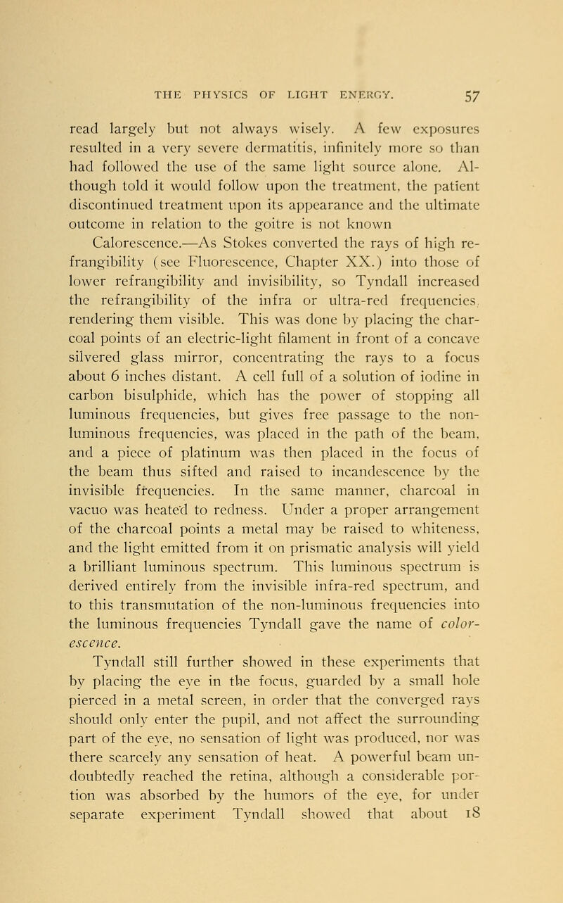 read largely but not always wisely. A few exposures resulted in a very severe dermatitis, infinitely more so than had followed the use of the same light source alone. Al- though told it would follow upon the treatment, the patient discontinued treatment upon its appearance and the ultimate outcome in relation to the goitre is not known Calorescence.—As Stokes converted the rays of high re- frangibility (see Fluorescence, Chapter XX.) into those of lower refrangibility and invisibility, so Tyndall increased the refrangibility of the infra or ultra-red frequencies, rendering them visible. This was done by placing the char- coal points of an electric-light filament in front of a concave silvered glass mirror, concentrating the rays to a focus about 6 inches distant. A cell full of a solution of iodine in carbon bisulphide, which has the power of stopping all luminous frequencies, but gives free passage to the non- luminous frequencies, was placed in the path of the beam, and a piece of platinum was then placed in the focus of the beam thus sifted and raised to incandescence by the invisible frequencies. In the same manner, charcoal in vacuo was heate'd to redness. Under a proper arrangement of the charcoal points a metal may be raised to whiteness, and the light emitted from it on prismatic analysis will yield a brilliant luminous spectrum. This luminous spectrum is derived entirely from the invisible infra-red spectrum, and to this transmutation of the non-luminous frequencies into the luminous frequencies Tyndall gave the name of color- escence. Tyndall still further showed in these experiments that by placing the eye in the focus, guarded by a small hole pierced in a metal screen, in order that the converged rays should only enter the pupil, and not affect the surrounding part of the eye, no sensation of light was produced, nor was there scarcely any sensation of heat. A powerful beam un- doubtedly reached the retina, although a considerable por- tion was absorbed by the humors of the eye, for under separate experiment Tyndall showed that about iS