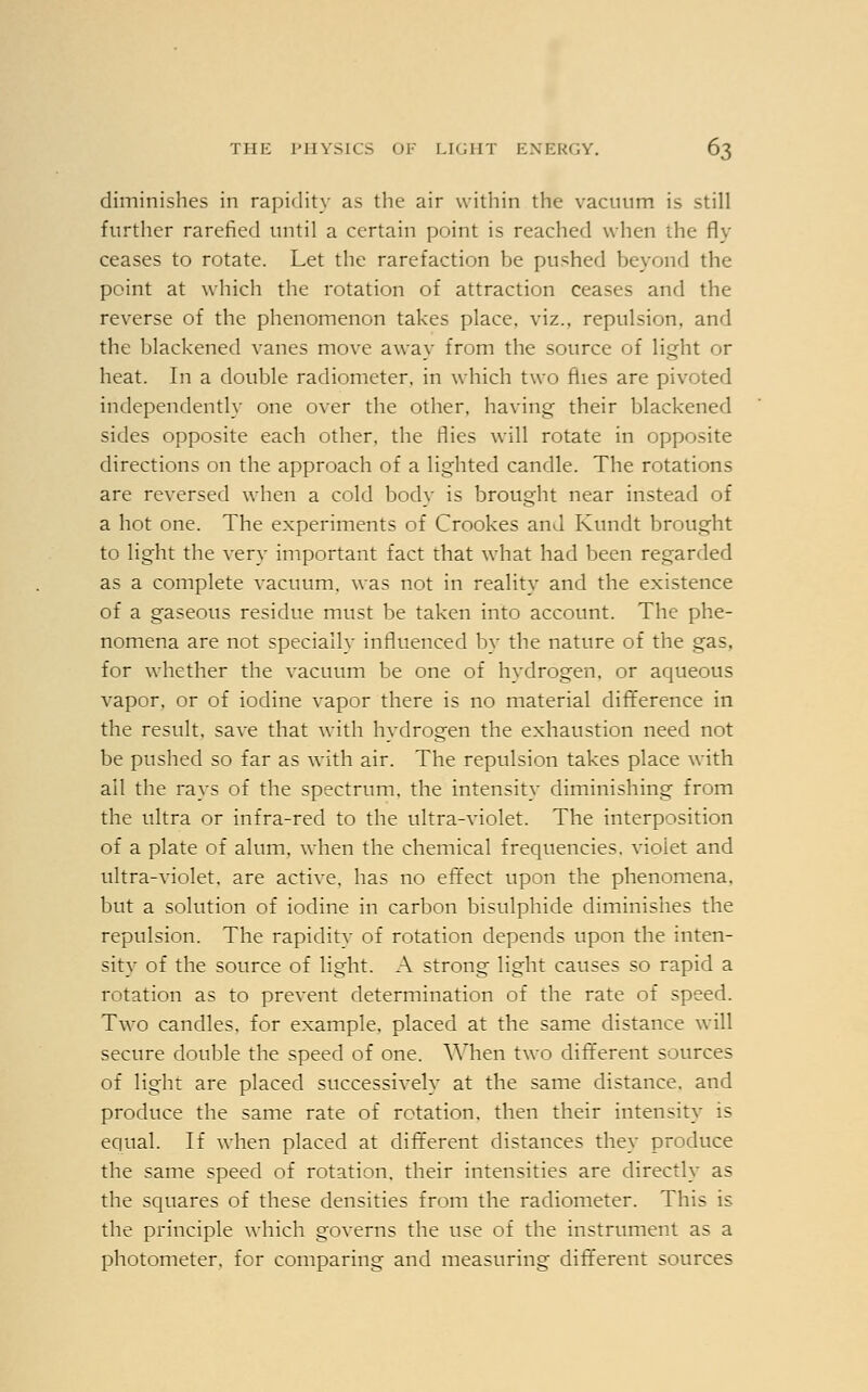 diminishes in rapidity as the air within the vacuum is still further rarefied until a certain point is reached when the fly ceases to rotate. Let the rarefaction be pushed beyond the point at which the rotation of attraction ceases and the reverse of the phenomenon takes place, viz.. repulsion, and the blackened vanes move away from the source of light or heat. In a double radiometer, in which two flies are pivoted independently one over the other, having their blackened sides opposite each other, the flies will rotate in opposite directions on the approach of a lighted candle. The rotations are reversed when a cold body is brought near instead of a hot one. The experiments of Crookes and Kundt brought to light the very important fact that what had been regarded as a complete vacuum, was not in realitv and the existence of a gaseous residue must be taken into account. The phe- nomena are not specially influenced by the nature of the gas, for whether the vacuum be one of hydrogen, or aqueous vapor, or of iodine vapor there is no material difference in the result, save that with hydrogen the exhaustion need not be pushed so far as with air. The repulsion takes place with ail the rays of the spectrum, the intensity diminishing from the ultra or infra-red to the ultra-violet. The interposition of a plate of alum, when the chemical frequencies, violet and ultra-violet, are active, has no effect upon the phenomena. but a solution of iodine in carbon bisulphide diminishes the repulsion. The rapidity of rotation depends upon the inten- sity of the source of light. A strong light causes so rapid a rotation as to prevent determination of the rate of speed. Two candles, for example, placed at the same distance will secure double the speed of one. When two different sources of light are placed successively at the same distance, and produce the same rate of rotation, then their intensity is equal. If when placed at different distances they produce the same speed of rotation, their intensities are directly as the squares of these densities from the radiometer. This is the principle which governs the use of the instrument as a photometer, for comparing and measuring different sources