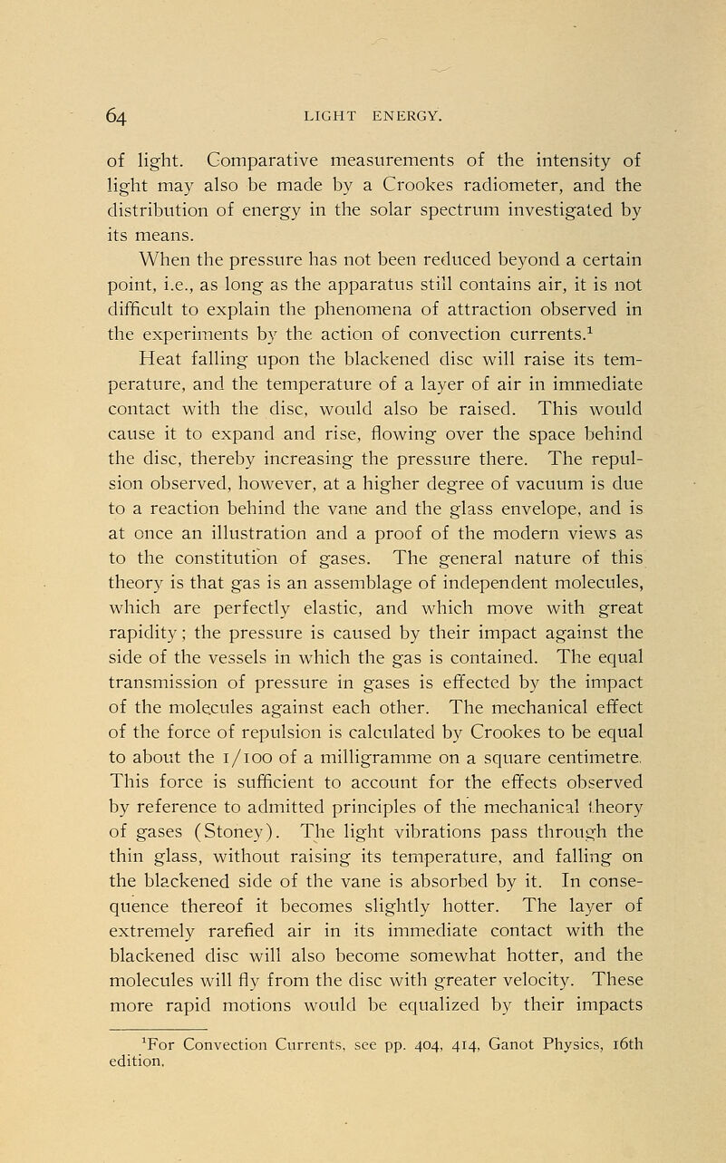 of light. Comparative measurements of the intensity of light may also be made by a Crookes radiometer, and the distribution of energy in the solar spectrum investigated by its means. When the pressure has not been reduced beyond a certain point, i.e., as long as the apparatus still contains air, it is not difficult to explain the phenomena of attraction observed in the experiments by the action of convection currents.1 Heat falling upon the blackened disc will raise its tem- perature, and the temperature of a layer of air in immediate contact with the disc, would also be raised. This would cause it to expand and rise, flowing over the space behind the disc, thereby increasing the pressure there. The repul- sion observed, however, at a higher degree of vacuum is due to a reaction behind the vane and the glass envelope, and is at once an illustration and a proof of the modern views as to the constitution of gases. The general nature of this theory is that gas is an assemblage of independent molecules, which are perfectly elastic, and which move with great rapidity; the pressure is caused by their impact against the side of the vessels in which the gas is contained. The equal transmission of pressure in gases is effected by the impact of the molecules against each other. The mechanical effect of the force of repulsion is calculated by Crookes to be equal to about the 1/100 of a milligramme on a square centimetre, This force is sufficient to account for the effects observed by reference to admitted principles of the mechanical theory of gases (Stoney). The light vibrations pass through the thin glass, without raising its temperature, and falling on the blackened side of the vane is absorbed by it. In conse- quence thereof it becomes slightly hotter. The layer of extremely rarefied air in its immediate contact with the blackened disc will also become somewhat hotter, and the molecules will fly from the disc with greater velocity. These more rapid motions would be equalized by their impacts Tor Convection Currents, see pp. 404, 414, Ganot Physics, 16th edition.