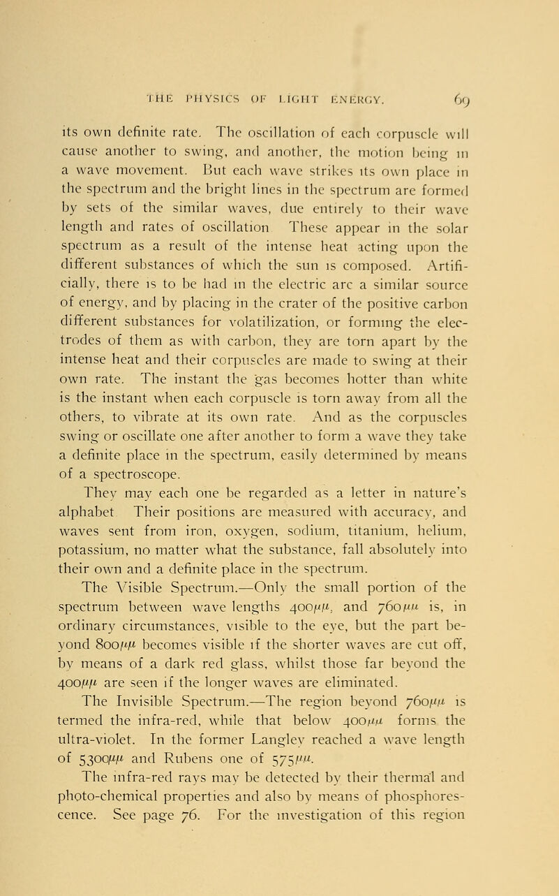 its own definite rate. The oscillation of each corpuscle will cause another to swing, and another, the motion being in a wave movement. But each wave strikes its own place in the spectrum and the bright lines in the spectrum are formed by sets of the similar waves, due entirely to their wave length and rates of oscillation These appear in the solar spectrum as a result of the intense heat acting upon the different substances of which the sun is composed. Artifi- cially, there is to be had in the electric arc a similar source of energy, and by placing in the crater of the positive carbon different substances for volatilization, or forming the elec- trodes of them as with carbon, they are torn apart by the intense heat and their corpuscles are made to swing at their own rate. The instant the gas becomes hotter than white is the instant when each corpuscle is torn away from all the others, to vibrate at its own rate. And as the corpuscles swing or oscillate one after another to form a wave they take a definite place in the spectrum, easily determined by means of a spectroscope. They may each one be regarded as a letter in nature's alphabet Their positions are measured with accuracy, and waves sent from iron, oxvgen, sodium, titanium, helium, potassium, no matter what the substance, fall absolutely into their own and a definite place in the spectrum. The Visible Spectrum.—Only the small portion of the spectrum between wave lengths 400^. and 760n.u is, in ordinary circumstances, visible to the eye, but the part be- yond 8oo/*j« becomes visible if the shorter waves are cut off, by means of a dark red glass, whilst those far beyond the 400^/4 are seen if the longer waves are eliminated. The Invisible Spectrum.—The region beyond 760^ is termed the infra-red, while that below 400^ forms the ultra-violet. In the former Langley reached a wave length of 5300^/4 and Rubens one of 5751^. The infra-red rays may be detected by their thermal and photo-chemical properties and also by means of phosphores- cence. See page 76. For the investigation of this region