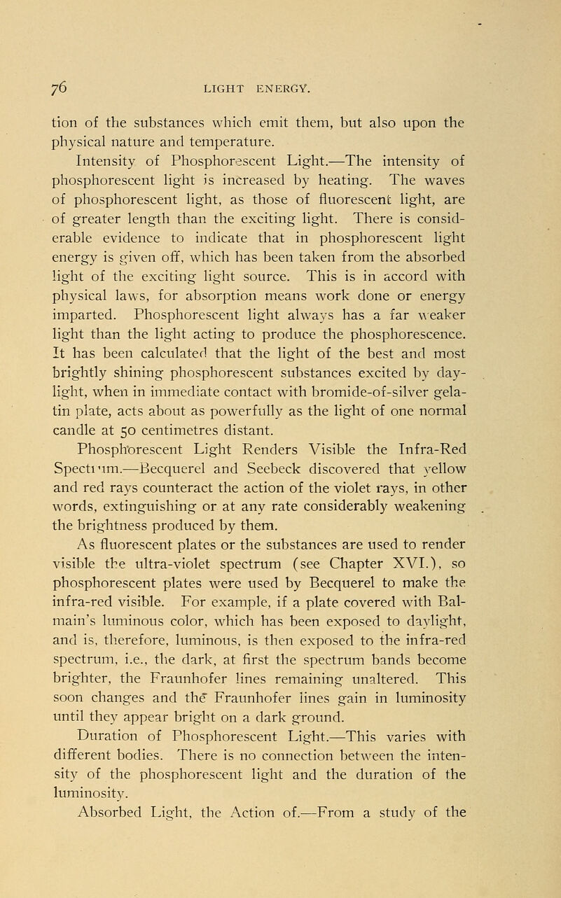 tion of the substances which emit them, but also upon the physical nature and temperature. Intensity of Phosphorescent Light.—The intensity of phosphorescent light is increased by heating. The waves of phosphorescent light, as those of fluorescent light, are of greater length than the exciting light. There is consid- erable evidence to indicate that in phosphorescent light energy is given off, which has been taken from the absorbed light of the exciting light source. This is in accord with physical laws, for absorption means work done or energy imparted. Phosphorescent light always has a far weaker light than the light acting to produce the phosphorescence. It has been calculated that the light of the best and most brightly shining phosphorescent substances excited by day- light, when in immediate contact with bromide-of-silver gela- tin plate, acts about as powerfully as the light of one normal candle at 50 centimetres distant. Phosphorescent Light Renders Visible the Infra-Red Spectium.—Becquerel and Seebeck discovered that yellow and red rays counteract the action of the violet rays, in other words, extinguishing or at any rate considerably weakening the brightness produced by them. As fluorescent plates or the substances are used to render visible the ultra-violet spectrum (see Chapter XVI.), so phosphorescent plates were used by Becquerel to make the infra-red visible. For example, if a plate covered with Bal- main's luminous color, which has been exposed to daylight, and is, therefore, luminous, is then exposed to the infra-red spectrum, i.e., the dark, at first the spectrum bands become brighter, the Fraunhofer lines remaining unaltered. This soon changes and the Fraunhofer lines gain in luminosity until they appear bright on a dark ground. Duration of Phosphorescent Light.—This varies with different bodies. There is no connection between the inten- sity of the phosphorescent light and the duration of the luminosity. Absorbed Light, the Action of.—From a study of the