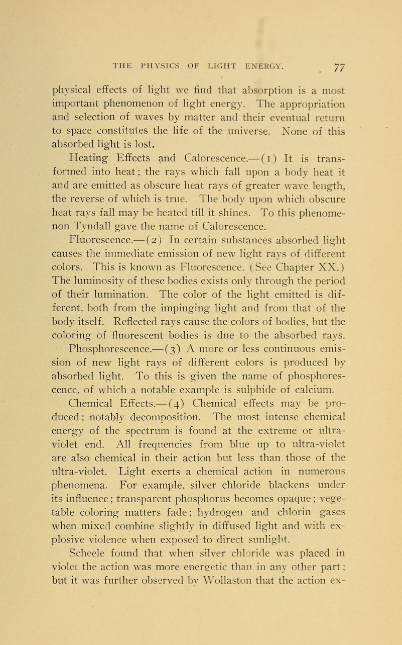 physical effects of light we find that absorption is a most important phenomenon of light energy. The appropriation and selection of waves by matter and their eventual return to space constitutes the life of the universe. None of this absorbed light is lost. Heating Effects and Calorescence.— (1) It is trans- formed into heat; the rays which fall upon a body heat it and are emitted as obscure heat rays of greater wave length, the reverse of which is true. The body upon which obscure heat rays fall may be heated till it shines. To this phenome- non Tyndall gave the name of Calorescence. Fluorescence.— (2) In certain substances absorbed light causes the immediate emission of new light rays of different colors. This is known as Fluorescence. (See Chapter XX.) The luminosity of these bodies exists only through the period of their lumination. The color of the light emitted is dif- ferent, both from the impinging light and from that of the body itself. Reflected rays cause the colors of bodies, but the coloring of fluorescent bodies is clue to the absorbed rays. Phosphorescence.— (3) A more or less continuous emis- sion of new light rays of different colors is produced by absorbed light. To this is given the name of phosphores- cence, of which a notable example is sulphide of calcium. Chemical Effects.— (4) Chemical effects may be pro- duced ; notably decomposition. The most intense chemical energy of the spectrum is found at the extreme or ultra- violet end. All frequencies from blue up to ultra-violet are also chemical in their action but less than those of the ultra-violet. Light exerts a chemical action in numerous phenomena. For example, silver chloride blackens under its influence; transparent phosphorus becomes opaque; vege- table coloring matters fade; hydrogen and chlorin gases when mixed combine slightly in diffused light and with ex- plosive violence when exposed to direct sunlight. Scheele found that when silver chloride was placed in violet the action was more energetic than in any other part; but it was further observed bv Wollaston that the action ex-