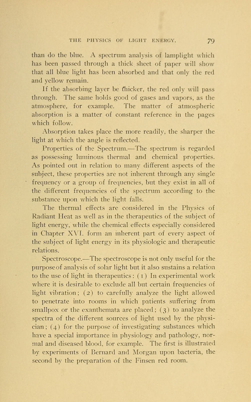 than do the blue. A spectrum analysis of lamplight which has been passed through a thick sheet of paper will show that all blue light has been absorbed and that only the red and yellow remain. If the absorbing layer be fhicker, the red only will pass through. The same holds good of gases and vapors, as the atmosphere, for example. The matter of atmospheric absorption is a matter of constant reference in the pages which follow. Absorption takes place the more readily, the sharper the light at which the angle is reflected. Properties of the Spectrum.—The spectrum is regarded as possessing luminous thermal and chemical properties. As pointed out in relation to many different aspects of the subject, these properties are not inherent through any single frequency or a group of frequencies, but they exist in all of the different frequencies of the spectrum according to the substance upon which the light falls. The thermal effects are considered in the Physics of Radiant Heat as well as in the therapeutics of the subject of light energy, while the chemical effects especially considered in Chapter XVI. form an inherent part of every aspect of the subject of light energy in its physiologic and therapeutic relations. Spectroscope.—The spectroscope is not only useful for the purpose of analysis of solar light but it also sustains a relation to the use of light in therapeutics : (1) In experimental work where it is desirable to exclude all but certain frequencies of light vibration; (2) to carefully analyze the light allowed to penetrate into rooms in which patients suffering from smallpox or the exanthemata are placed; (3) to analyze the spectra of the different sources of light used by the physi- cian; (4) for the purpose of investigating substances which have a special importance in physiology and pathology, nor- mal and diseased blood, for example. The first is illustrated by experiments of Bernard and Morgan upon bacteria, the second by the preparation of the Finsen red room.