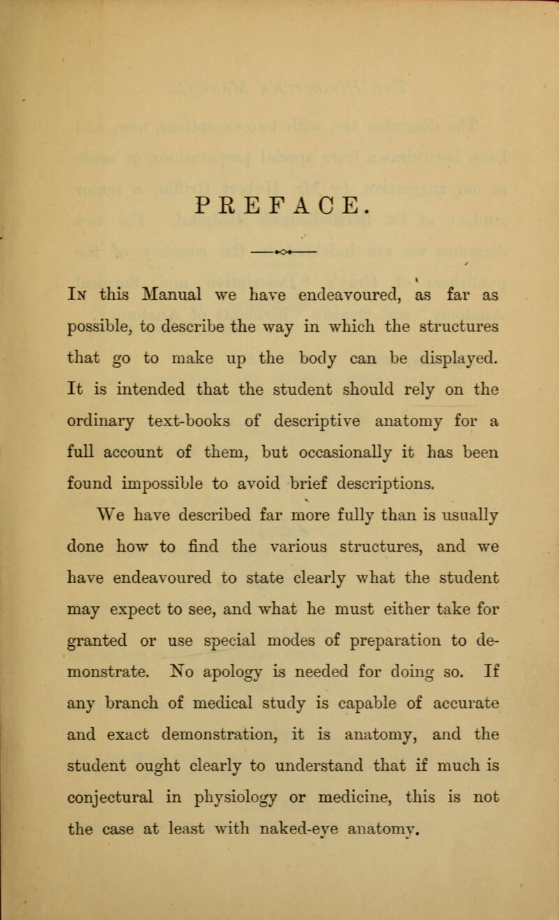 PREFACE In this Manual we have endeavoured, as far as possible, to describe the way in which the structures that go to make up the body can be displayed. It is intended that the student should rely on the ordinary text-books of descriptive anatomy for a full account of them, but occasionally it has been found impossible to avoid brief descriptions. We have described far more fully than is usually done how to find the various structures, and we have endeavoured to state clearly what the student may expect to see, and what he must either take for granted or use special modes of preparation to de- monstrate. No apology is needed for doing so. If any branch of medical study is capable of accurate and exact demonstration, it is anatomy, and the student ought clearly to understand that if much is conjectural in physiology or medicine, this is not the case at least with naked-eve anatomy.