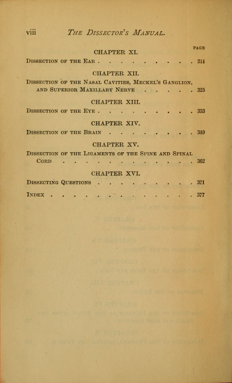 TAGE CHAPTER XI. Dissection of the Ear 314 CHAPTER XII. Dissection of the Nasal Cavities, Meckel's Ganglion, and Superior Maxillary Nerve 325 CHAPTER XIII. Dissection of the Eye 333 CHAPTER XIV. Dissection of the Brain 340 CHAPTER XV. Dissection of the Ligaments of the SriNE and Spinal Cord 362 CHAPTER XVI. Dissecting Questions 371 Index 377