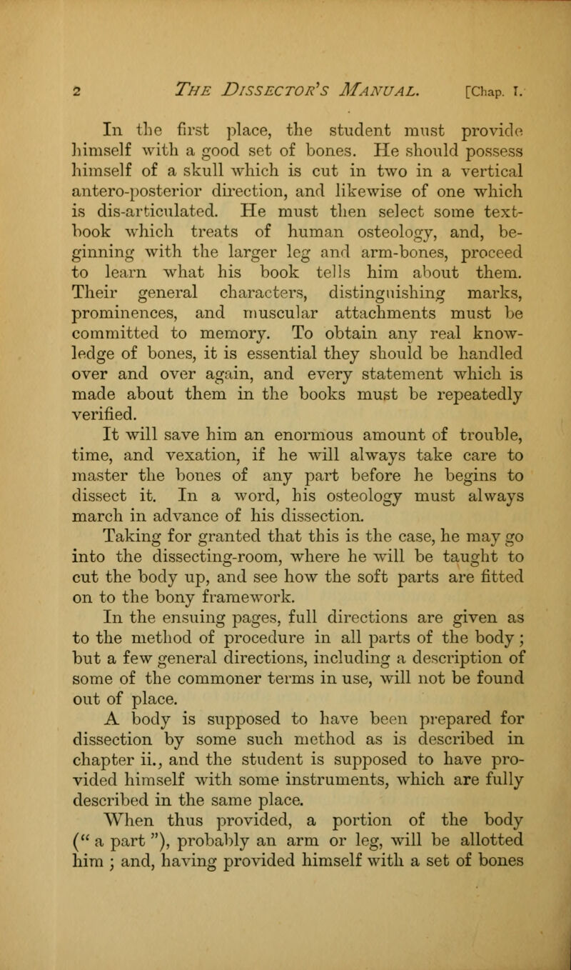 In the first place, the student must provide himself with a good set of bones. He should possess himself of a skull which is cut in two in a vertical antero-posterior direction, and likewise of one which is dis-articulated. He must then select some text- hook which treats of human osteology, and, be- ginning with the larger leg and arm-bones, proceed to learn what his book tells him about them. Their general characters, distinguishing marks, prominences, and muscular attachments must be committed to memory. To obtain any real know- ledge of bones, it is essential they should be handled over and over again, and every statement which is made about them in the books must be repeatedly verified. It will save him an enormous amount of trouble, time, and vexation, if he will always take care to master the bones of any part before he begins to dissect it. In a word, his osteology must always march in advance of his dissection. Taking for granted that this is the case, he may go into the dissecting-room, where he will be taught to cut the body up, and see how the soft parts are fitted on to the bony framework. In the ensuing pages, full directions are given as to the method of procedure in all parts of the body; but a few general directions, including a description of some of the commoner terms in use, will not be found out of place. A body is supposed to have been prepared for dissection by some such method as is described in chapter ii., and the student is supposed to have pro- vided himself with some instruments, which are fully described in the same place. When thus provided, a portion of the body ( a part ), probably an arm or leg, will be allotted him ; and, having provided himself with a set of bones