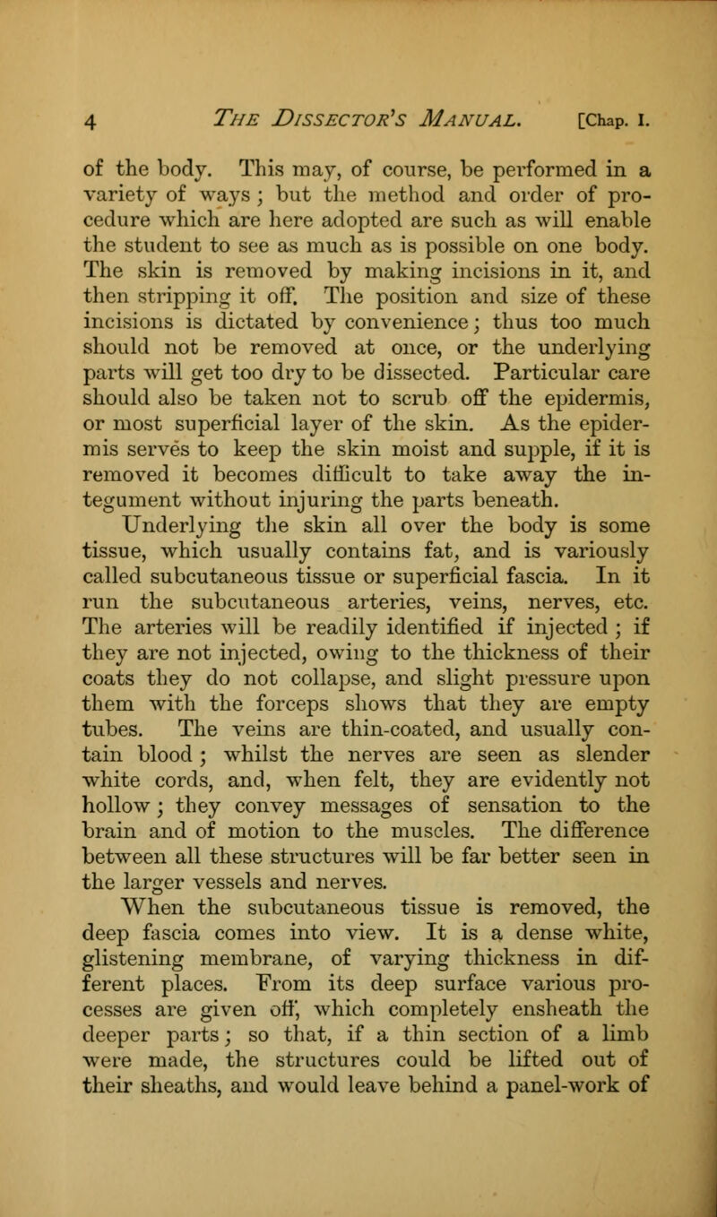 of the body. This may, of course, be performed in a variety of ways ; but the method and order of pro- cedure which are here adopted are such as will enable the student to see as much as is possible on one body. The skin is removed by making incisions in it, and then stripping it off. The position and size of these incisions is dictated by convenience; thus too much should not be removed at once, or the underlying parts will get too dry to be dissected. Particular care should also be taken not to scrub off the epidermis, or most superficial layer of the skin. As the epider- mis serves to keep the skin moist and supple, if it is removed it becomes difficult to take away the in- tegument without injuring the parts beneath. Underlying the skin all over the body is some tissue, which usually contains fat, and is variously called subcutaneous tissue or superficial fascia. In it run the subcutaneous arteries, veins, nerves, etc. The arteries will be readily identified if injected ; if they are not injected, owing to the thickness of their coats they do not collapse, and slight pressure upon them with the forceps shows that they are empty tubes. The veins are thin-coated, and usually con- tain blood; whilst the nerves are seen as slender white cords, and, when felt, they are evidently not hollow; they convey messages of sensation to the brain and of motion to the muscles. The difference between all these structures will be far better seen in the larger vessels and nerves. When the subcutaneous tissue is removed, the deep fascia comes into view. It is a dense white, glistening membrane, of varying thickness in dif- ferent places. From its deep surface various pro- cesses are given off, which completely ensheath the deeper parts; so that, if a thin section of a limb were made, the structures could be lifted out of their sheaths, and would leave behind a panel-work of