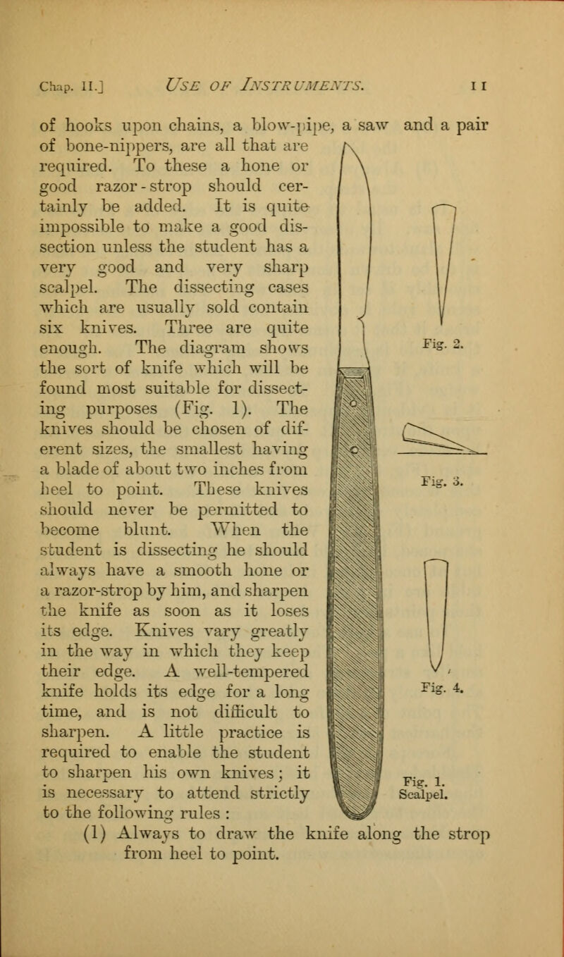 of hooks upon chains, a blow-pipe, a saw and a pair of bone-nippers, are all that are k required. To these a hone or \ \ good razor - strop should cer- tainly be added. It is quite impossible to make a good dis- section unless the student has a very good and very sharp scalpel. The dissecting cases Fie. Fig. o. which are usually sold contain six knives. Three are quite enough. The diagram shows the sort of knife which will be found most suitable for dissect- ing purposes (Fig. 1). The knives should be chosen of aff- erent sizes, the smallest having a blade of about two inches from heel to point. These knives should never be permitted to become blunt. When the student is dissecting he should always have a smooth hone or a razor-strop by him, and sharpen the knife as soon as it loses its edge. Knives vary greatly in the way in which they keep their edge. A well-tempered knife holds its ed^e for a Ions; time, and is not difficult to sharpen. A little practice is required to enable the student to sharpen his own knives; it is necessary to attend strictly to the following rules : ^tH f (1) Always to draw the knife along the strop from heel to point. 'ig. 4. Fie. 1. Scalpel.