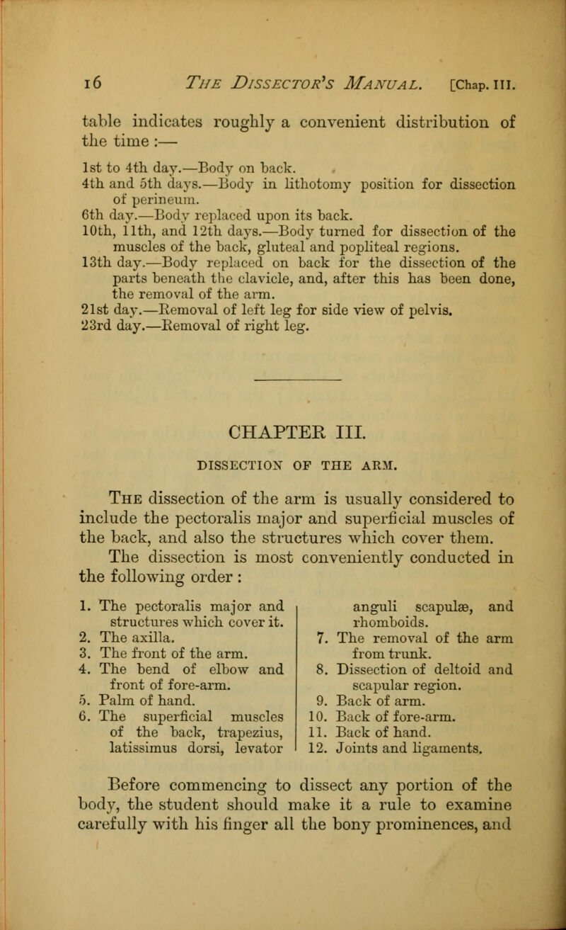 table indicates roughly a convenient distribution of the time :— 1st to 4th day.—Body on back. 4th and 5th days.—Body in lithotomy position for dissection of perineum. 6th day.—Body replaced upon its back. 10th, 11th, and 12th days.—Body turned for dissection of the muscles of the back, gluteal and popliteal regions. 13th day.—Body replaced on back for the dissection of the parts beneath the clavicle, and, after this has been done, the removal of the arm. 21st day.—Removal of left leg for side view of pelvis. 23rd day.—Removal of right leg. CHAPTER III. DISSECTION OF THE ARM. The dissection of the arm is usually considered to include the pectoralis major and superficial muscles of the back, and also the structures which cover them. The dissection is most conveniently conducted in the following order: 1. The pectoralis major and structures which cover it. 2. The axilla. 3. The front of the arm. 4. The bend of elbow and front of fore-arm. 5. Palm of hand. 6. The superficial muscles of the back, trapezius, latissimus dorsi, levator anguli scapulae, and rhomboids. The removal of the arm from trunk. Dissection of deltoid and scapular region. Back of arm. Back of fore-arm. Back of hand. 0. 10. 11. 12. Joints and ligaments. Before commencing to dissect any portion of the body, the student should make it a rule to examine carefully with his finger all the bony prominences, and