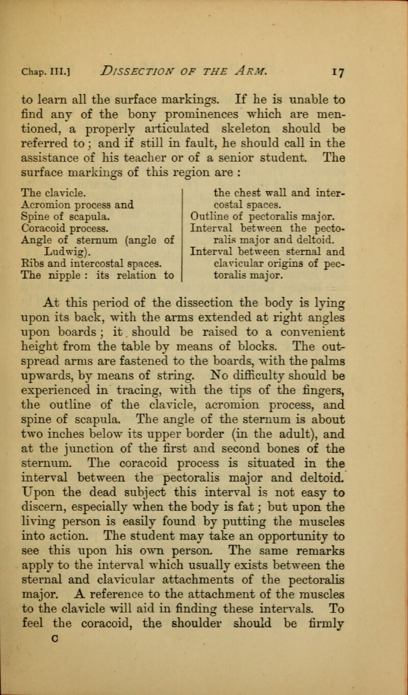 to learn all the surface markings. If he is unable to find any of the bony prominences which are men- tioned, a properly articulated skeleton should be referred to; and if still in fault, he should call in the assistance of his teacher or of a senior student. The surface markings of this region are : the chest wall and inter- costal spaces. Outline of pectoralis major. Interval between the pecto- ralis major and deltoid. Interval between sternal and clavicular origins of pec- toralis major. The clavicle. Acromion process and Spine of scapula. Coracoid process. Angle of sternum (angle of Ludwig). Eibs and intercostal spaces. The nipple : its relation to At this period of the dissection the body is lying upon its back, with the arms extended at right angles upon boards; it should be raised to a convenient height from the table by means of blocks. The out- spread arms are fastened to the boards, with the palms upwards, by means of string. No difficulty should be experienced in tracing, with the tips of the fingers, the outline of the clavicle, acromion process, and spine of scapula. The angle of the sternum is about two inches below its upper border (in the adult), and at the junction of the first and second bones of the sternum. The coracoid process is situated in the interval between the pectoralis major and deltoid. Upon the dead subject this interval is not easy to discern, especially when the body is fat; but upon the living person is easily found by putting the muscles into action. The student may take an opportunity to see this upon his own person. The same remarks apply to the interval which usually exists between the sternal and clavicular attachments of the pectoralis major. A reference to the attachment of the muscles to the clavicle will aid in finding these intervals. To feel the coracoid, the shoulder should be firmly
