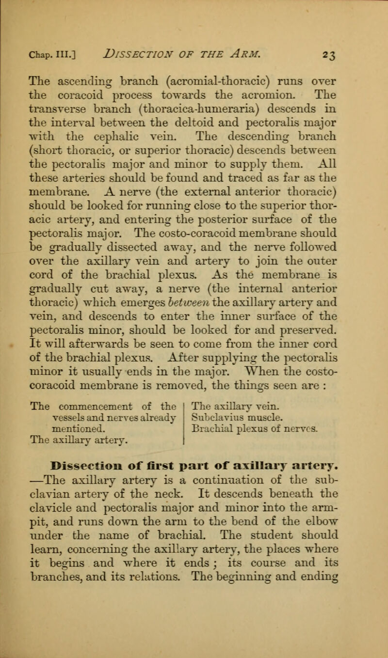 The ascending branch (acromial-thoracic) runs over the coracoid process towards the acromion. The transverse branch (thoracica-humeraria) descends in the interval between the deltoid and pectoralis major with the cephalic vein. The descending branch (short thoracic, or superior thoracic) descends between the pectoralis major and minor to supply them. All these arteries should be found and traced as far as the membrane. A nerve (the external anterior thoracic) should be looked for running close to the superior thor- acic artery, and entering the posterior surface of the pectoralis major. The costo-coracoidmembrane should be gradually dissected away, and the nerve followed over the axillary vein and artery to join the outer cord of the brachial plexus. As the membrane is gradually cut away, a nerve (the internal anterior thoracic) which emerges between the axillary artery and vein, and descends to enter the inner surface of the pectoralis minor, should be looked for and preserved. It will afterwards be seen to come from the inner cord of the brachial plexus. After supplying the pectoralis minor it usually ends in the major. When the costo- coracoid membrane is removed, the things seen are : The commencement of the vessels and nerves already mentioned. The axillary artery. The axillary vein. SuLclavius muscle. Brachial plexus of nerves. Dissection of first part of axillary artery. —The axillary artery is a continuation of the sub- clavian artery of the neck. It descends beneath the clavicle and pectoralis major and minor into the arm- pit, and runs down the arm to the bend of the elbow under the name of brachial. The student should learn, concerning the axillary artery, the places where it begins and where it ends ; its course and its branches, and its relations. The beginning and ending
