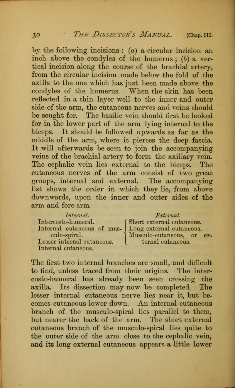 by the following incisions : (a) a circular incision an inch above the condyles of the humerus; (b) a ver- tical incision along the course of the brachial artery, from the circular incision made below the fold of the axilla to the one which has just been made above the condyles of the humerus. When the skin has been reflected in a thin layer well to the inner and outer side of the arm, the cutaneous nerves and veins should be sought for. The basilic vein should first be looked for in the lower part of the arm lying internal to the biceps. It should be followed upwards as far as the middle of the arm, where it pierces the deep fascia. It will afterwards be seen to join the accompanying veins of the brachial artery to form the axillary vein. The cephalic vein lies external to the biceps. The cutaneous nerves of the arm consist of two great groups, internal and external. The accompanying list shows the order in which they lie, from above downwards, upon the inner and outer sides of the arm and fore-arm. Internal. External. Intercosto-humeral. f Short external cutaneous. Internal cutaneous of mus- J Long external cutaneous. culo-spiral. 1 Musculocutaneous, or ex- Lesser internal cutaneous. [ ternal cutaneous. Internal cutaneous. The first two internal branches are small, and difficult to find, unless traced from their origins. The inter- costo-humeral has already been seen crossing the axilla. Its dissection may now be completed. The lesser internal cutaneous nerve lies near it, but be- comes cutaneous lower down. An internal cutaneous branch of the musculo-spiral lies parallel to them, but nearer the back of the arm. The short external cutaneous branch of the musculo-spiral lies quite to the outer side of the arm close to the cephalic vein, and its long external cutaneous appears a little lower