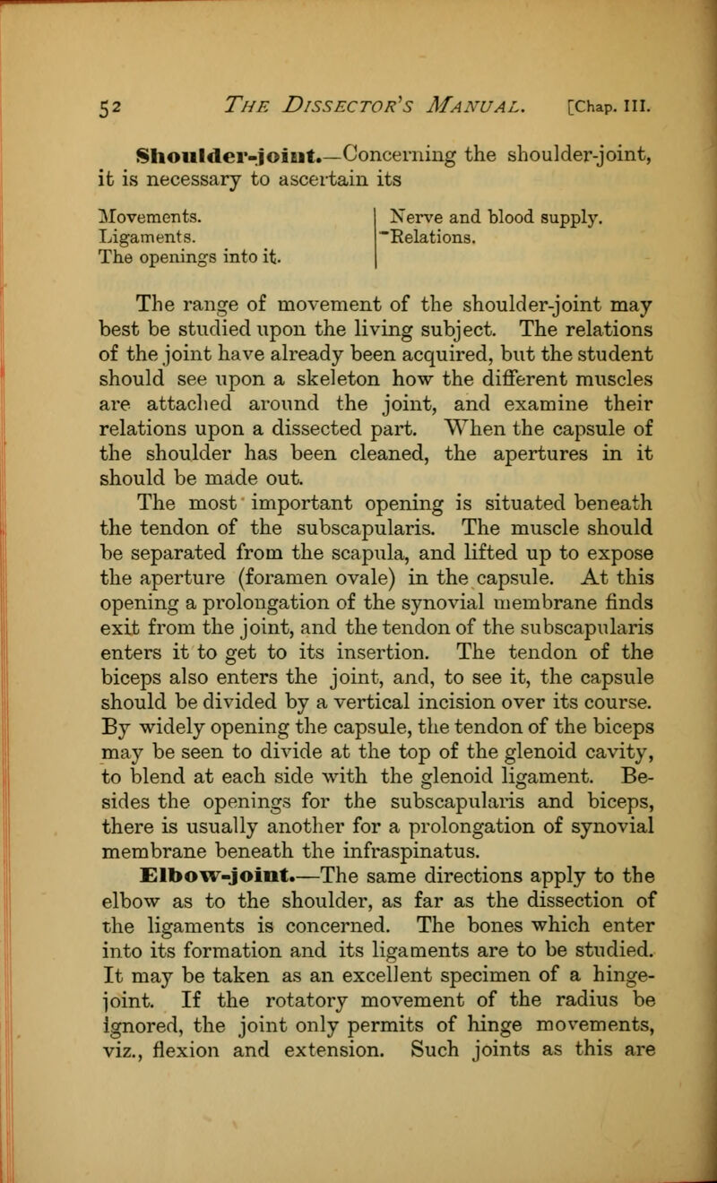 Shoulder-joint.—Concerning the shoulder-joint, it is necessary to ascertain its Movements. Ligaments. The openings into it. Nerve and blood supply ■Relations. The range of movement of the shoulder-joint may best be studied upon the living subject. The relations of the joint have already been acquired, but the student should see upon a skeleton how the different muscles are attached around the joint, and examine their relations upon a dissected part. When the capsule of the shoulder has been cleaned, the apertures in it should be made out. The most important opening is situated beneath the tendon of the subscapularis. The muscle should be separated from the scapula, and lifted up to expose the aperture (foramen ovale) in the capsule. At this opening a prolongation of the synovial membrane finds exit from the joint, and the tendon of the subscapularis enters it to get to its insertion. The tendon of the biceps also enters the joint, and, to see it, the capsule should be divided by a vertical incision over its course. By widely opening the capsule, the tendon of the biceps may be seen to divide at the top of the glenoid cavity, to blend at each side with the glenoid ligament. Be- sides the openings for the subscapularis and biceps, there is usually another for a prolongation of synovial membrane beneath the infraspinatus. Elbow-joint.—The same directions apply to the elbow as to the shoulder, as far as the dissection of the ligaments is concerned. The bones which enter into its formation and its ligaments are to be studied. It may be taken as an excellent specimen of a hinge- joint. If the rotatory movement of the radius be ignored, the joint only permits of hinge movements, viz., flexion and extension. Such joints as this are