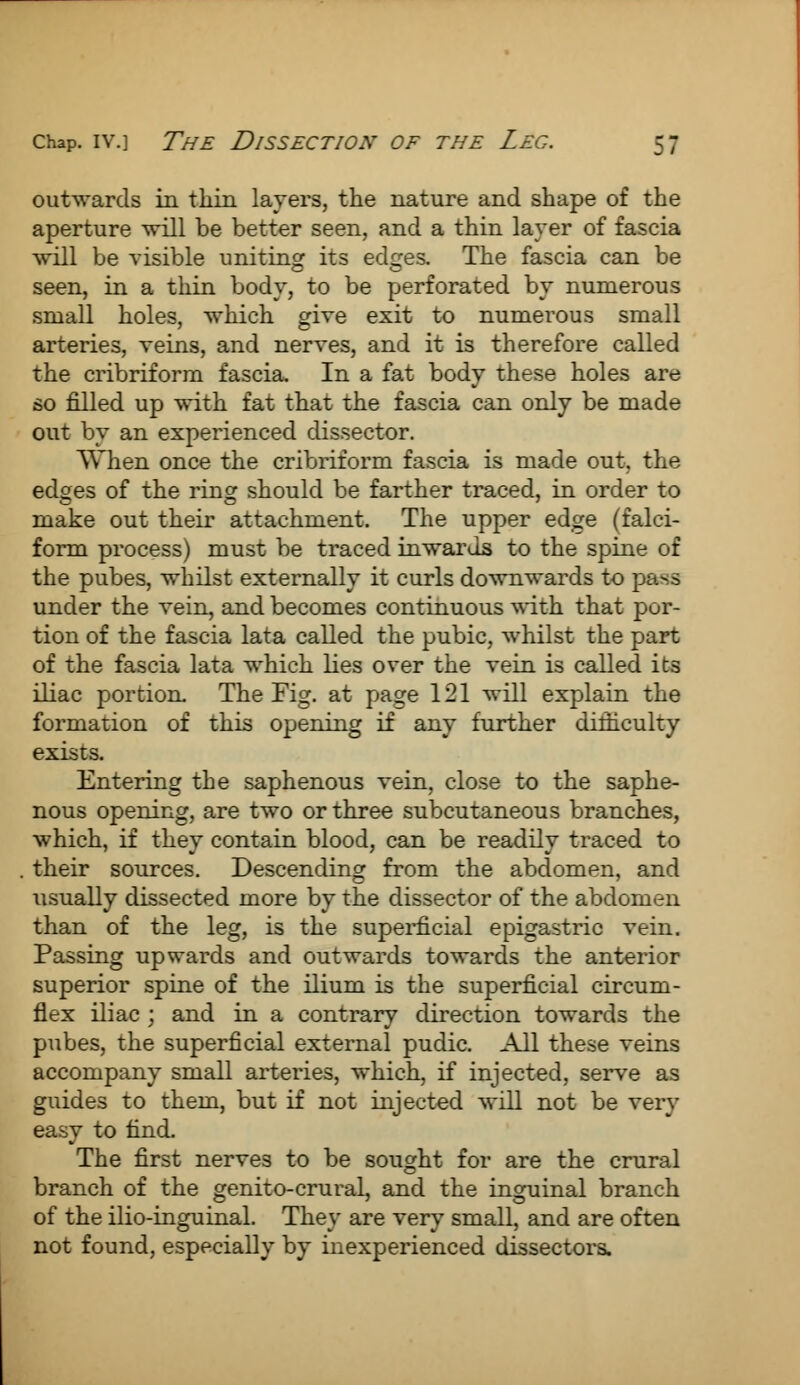 outwards in thin layers, the nature and shape of the aperture will be better seen, and a thin layer of fascia will be visible uniting its edges. The fascia can be seen, in a thin body, to be perforated by numerous small holes, which give exit to numerous small arteries, veins, and nerves, and it is therefore called the cribriform fascia. In a fat body these holes are so filled up with fat that the fascia can only be made out by an experienced dissector. When once the cribriform fascia is made out. the edges of the ring should be farther traced, in order to make out their attachment. The upper edge (falci- form process) must be traced inwards to the spine of the pubes, whilst externally it curls downwards to pass under the vein, and becomes continuous with that por- tion of the fascia lata called the pubic, whilst the part of the fascia lata which lies over the vein is called its iliac portion. The Fig. at page 121 will explain the formation of this opening if any further dilhculty exists. Entering the saphenous vein, close to the saphe- nous opening, are two or three subcutaneous branches, which, if they contain blood, can be readily traced to their sources. Descending from the abdomen, and usually dissected more by the dissector of the abdomen than of the leg, is the superficial epigastric vein. Passing upwards and outwards towards the anterior superior spine of the ilium is the superficial circum- flex iliac ; and in a contrary direction towards the pubes, the superficial external pudic. All these veins accompany small arteries, which, if injected, serve as guides to them, but if not injected will not be very easy to find. The first nerves to be sought for are the crural branch of the genito-crural, and the inguinal branch of the ilio-inguinal. They are very small, and are often not found, especially by inexperienced dissectors.