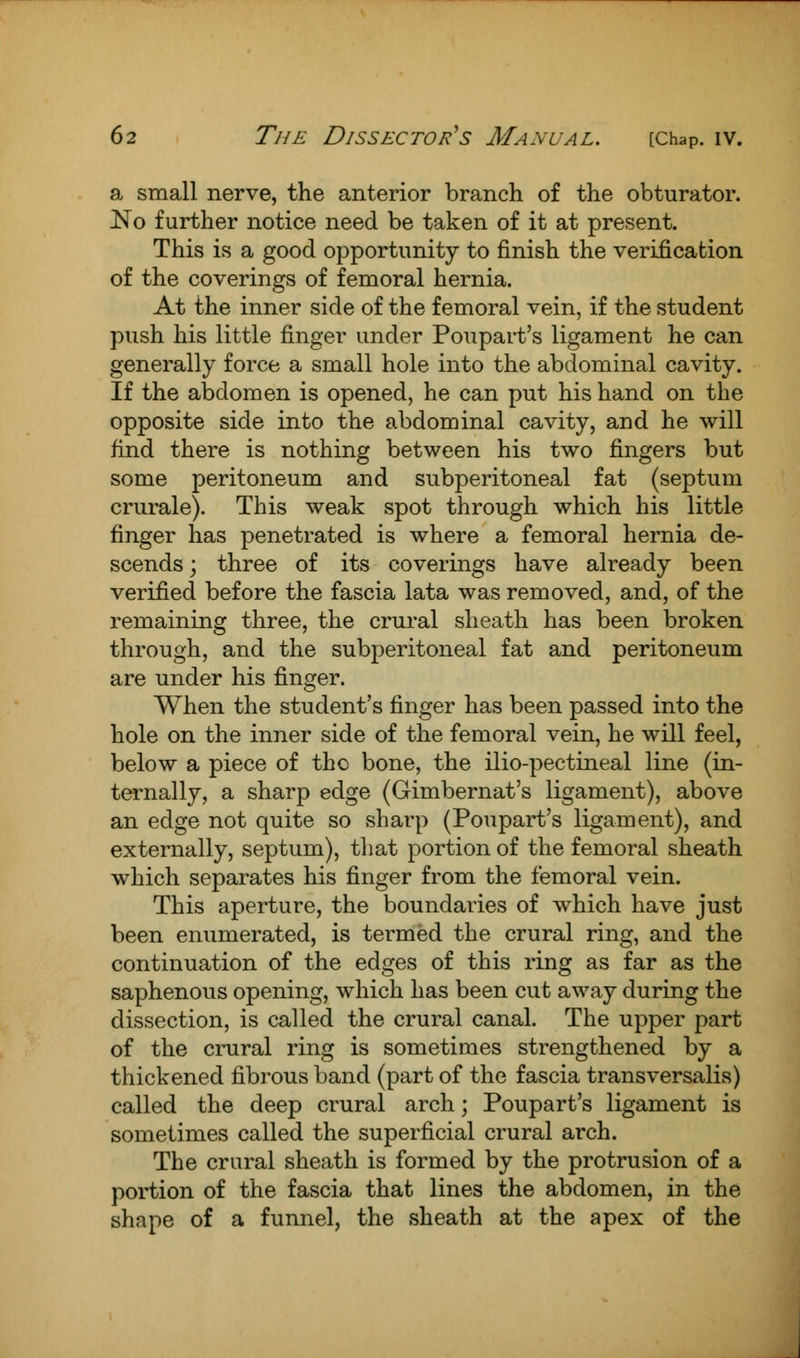 a small nerve, the anterior branch of the obturator. No further notice need be taken of it at present. This is a good opportunity to finish the verification of the coverings of femoral hernia. At the inner side of the femoral vein, if the student push his little finger under Poupart's ligament he can generally force a small hole into the abdominal cavity. If the abdomen is opened, he can put his hand on the opposite side into the abdominal cavity, and he will find there is nothing between his two fingers but some peritoneum and subperitoneal fat (septum crurale). This weak spot through which his little finger has penetrated is where a femoral hernia de- scends ; three of its coverings have already been verified before the fascia lata was removed, and, of the remaining three, the crural sheath has been broken through, and the subperitoneal fat and peritoneum are under his finger. When the student's finger has been passed into the hole on the inner side of the femoral vein, he will feel, below a piece of the bone, the ilio-pectineal line (in- ternally, a sharp edge (Gimbernat's ligament), above an edge not quite so sharp (Poupart's ligament), and externally, septum), that portion of the femoral sheath which separates his finger from the femoral vein. This aperture, the boundaries of which have just been enumerated, is termed the crural ring, and the continuation of the edges of this ring as far as the saphenous opening, which has been cut away during the dissection, is called the crural canal. The upper part of the crural ring is sometimes strengthened by a thickened fibrous band (part of the fascia transversalis) called the deep crural arch; Poupart's ligament is sometimes called the superficial crural arch. The crural sheath is formed by the protrusion of a portion of the fascia that lines the abdomen, in the shape of a funnel, the sheath at the apex of the