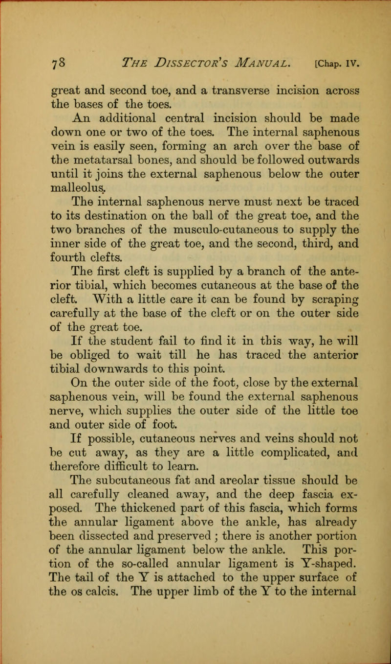great and second toe, and a transverse incision across the bases of the toes. An additional central incision should be made down one or two of the toes. The internal saphenous vein is easily seen, forming an arch over the base of the metatarsal bones, and should be followed outwards until it joins the external saphenous below the outer malleolus. The internal saphenous nerve must next be traced to its destination on the ball of the great toe, and the two branches of the musculo-cutaneous to supply the inner side of the great toe, and the second, third, and fourth clefts. The first cleft is supplied by a branch of the ante- rior tibial, which becomes cutaneous at the base of the cleft. With a little care it can be found by scraping carefully at the base of the cleft or on the outer side of the great toe. If the student fail to find it in this way, he will be obliged to wait till he has traced the anterior tibial downwards to this point. On the outer side of the foot, close by the external saphenous vein, will be found the external saphenous nerve, which supplies the outer side of the little toe and outer side of foot. If possible, cutaneous nerves and veins should not be cut away, as they are a little complicated, and therefore difficult to learn. The subcutaneous fat and areolar tissue should be all carefully cleaned away, and the deep fascia ex- posed. The thickened part of this fascia, which forms the annular ligament above the ankle, has already been dissected and preserved ; there is another portion of the annular ligament below the ankle. This por- tion of the so-called annular ligament is Y-shaped. The tail of the Y is attached to the upper surface of the os calcis. The upper limb of the Y to the internal