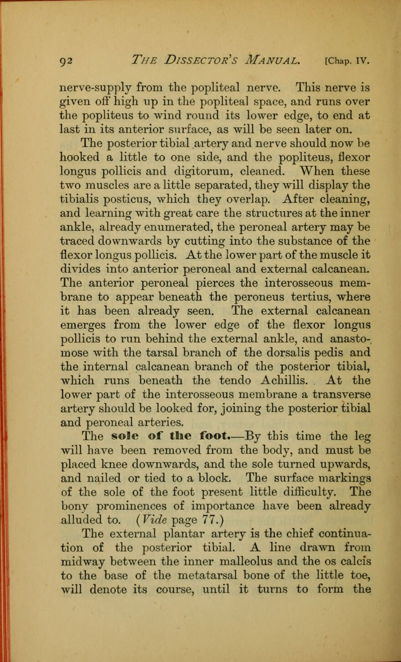 nerve-supply from the popliteal nerve. This nerve is given off high up in the popliteal space, and runs over the popliteus to wind round its lower edge, to end at last in its anterior surface, as will be seen later on. The posterior tibial artery and nerve should now be hooked a little to one side, and the popliteus, flexor longus pollicis and digitorum, cleaned. When these two muscles are a little separated, they will display the tibialis posticus, which they overlap. After cleaning, and learning with great care the structures at the inner ankle, already enumerated, the peroneal artery may be traced downwards by cutting into the substance of the flexor longus pollicis. At the lower part of the muscle it divides into anterior peroneal and external calcanean. The anterior peroneal pierces the interosseous mem- brane to appear beneath the peroneus tertius, where it has been already seen. The external calcanean emerges from the lower edge of the flexor longus pollicis to run behind the external ankle, and anasto- mose with the tarsal branch of the dorsalis pedis and the internal calcanean branch of the posterior tibial, which runs beneath the tendo Achillis. At the lower part of the interosseous membrane a transverse artery should be looked for, joining the posterior tibial and peroneal arteries. The sole of the foot.—By this time the leg will have been removed from the body, and must be placed knee downwards, and the sole turned upwards, and nailed or tied to a block. The surface markings of the sole of the foot present little difficulty. The bony prominences of importance have been already alluded to. (Vide page 77.) The external plantar artery is the chief continua- tion of the posterior tibial. A line drawn from midway between the inner malleolus and the os calcis to the base of the metatarsal bone of the little toe, will denote its course, until it turns to form the