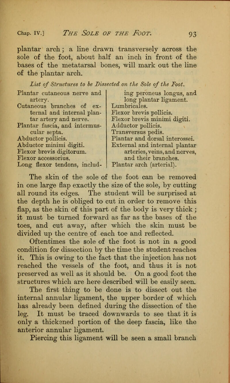 The Sole of the Foot. plantar arch; a line drawn transversely across the sole of the foot, about half an inch in front of the bases of the metatarsal bones, will mark out the line of the plantar arch. List of Structures to be Dissected on the Sole of the Foot. ing peroneus longus, and long plantar ligament. Lumbricales. Flexor brevis pollicis. Flexor brevis minimi digiti. Adductor pollicis. Transversus pedis. Plantar and dorsal interossei. External and internal plantar arteries, veins, and nerves, and tbeir brancbes. Plantar arch (arterial). Plantar cutaneous nerve and artery. Cutaneous brancbes of ex- ternal and internal plan- tar artery and nerve. Plantar fascia, and intermus- cular septa. Abductor pollicis. Abductor minimi digiti. Flexor brevis digitorum. Flexor accessorius. Long flexor tendons, includ- The skin of the sole of the foot can be removed in one large flap exactly the size of the sole, by cutting all round its edges. The student will be surprised at the depth he is obliged to cut in order to remove this flap, as the skin of this part of the body is very thick ; it must be turned forward as far as the bases of the toes, and cut away, after which the skin must be divided up the centre of each toe and reflected. Oftentimes the sole of the foot is not in a good condition for dissection by the time the student reaches it. This is owing to the fact that the injection has not reached the vessels of the foot, and thus it is not preserved as well as it should be. On a good foot the structures which are here described will be easily seen. The first thing to be done is to dissect out the internal annular ligament, the upper border of which has already been defined during the dissection of the leg. It must be traced downwards to see that it is only a thicksned portion of the deep fascia, like the anterior annular ligament. Piercing this ligament will be seen a small branch