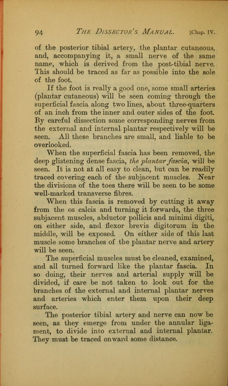 of the posterior tibial artery, the plantar cutaneous, and, accompanying it, a small nerve of the same name, which is derived from the post-tibial nerve. This should be traced as far as possible into the sole of the foot. If the foot is really a good one, some small arteries (plantar cutaneous) will be seen coming through the superficial fascia along two lines, about three-quarters of an inch from the inner and outer sides of the foot. By careful dissection some corresponding nerves from the external and internal plantar respectively will be seen. All these branches are small, and liable to be overlooked. When the superficial fascia has been removed, the deep glistening dense fascia, the plantar fascia, will be seen. It is not at all easy to clean, but can be readily traced covering each of the subjacent muscles. Near the divisions of the toes there will be seen to be some well-marked transverse fibres. When this fascia is removed by cutting it away from the os calcis and turning it forwards, the three subjacent muscles, abductor pollicis and minimi digiti, on either side, and flexor brevis digitorum in the middle, will be exposed. On either side of this last muscle some branches of the plantar nerve and artery will be seen. The superficial muscles must be cleaned, examined, and all turned forward like the plantar fascia. In so doing, their nerves and arterial supply will be divided, if care be not taken to look out for the branches of the external and internal plantar nerves and arteries which enter them upon their deep surface. The posterior tibial artery and nerve can now be seen, as they emerge from under the annular liga- ment, to divide into external and internal plantar. They must be traced onward some distance.