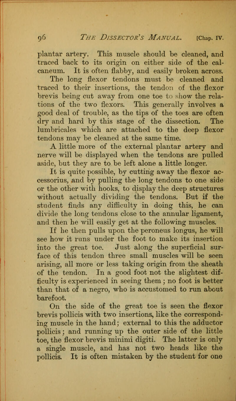 plantar artery. This muscle should be cleaned, and traced back to its origin on either side of the cal- caneum. It is often flabby, and easily broken across. The long flexor tendons must be cleaned and traced to their insertions, the tendon of the flexor brevis being cut away from one toe to show the rela- tions of the two flexors. This generally involves a good deal of trouble, as the tips of the toes are often dry and hard by this stage of the dissection. The lumbricales which are attached to the deep flexor tendons may be cleaned at the same time. A little more of the external plantar artery and nerve will be displayed when the tendons are pulled aside, but they are to be left alone a little longer. It is quite possible, by cutting away the flexor ac- cessories, and by pulling the long tendons to one side or the other with hooks, to display the deep structures without actually dividing the tendons. But if the student finds any difficulty in doing this, he can divide the long tendons close to the annular ligament, and then he will easily get at the following muscles. If he then pulls upon the peroneus longus, he will see how it runs under the foot to make its insertion into the great toe. Just along the superficial sur- face of this tendon three small muscles will be seen arising, all more or less taking origin from the sheath of the tendon. In a good foot not the slightest dif- ficulty is experienced in seeing them; no foot is better than that of a negro, who is accustomed to run about barefoot. On the side of the great toe is seen the flexor brevis pollicis with two insertions, like the correspond- ing muscle in the hand; external to this the adductor pollicis; and running up the outer side of the little toe, the flexor brevis minimi digiti. The latter is only a single muscle, and has not two heads like the pollicis. It is often mistaken by the student for one