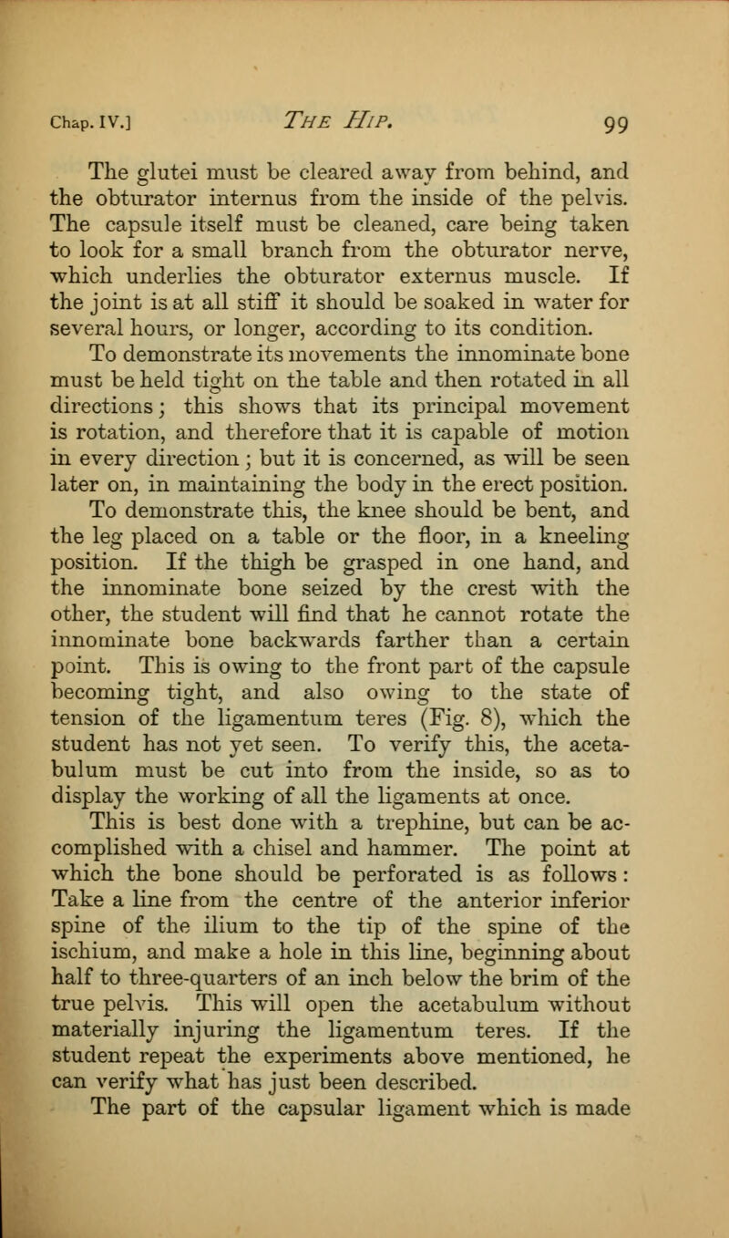 The glutei must be cleared away from behind, and the obturator internus from the inside of the pelvis. The capsule itself must be cleaned, care being taken to look for a small branch from the obturator nerve, which underlies the obturator externus muscle. If the joint is at all stiff it should be soaked in water for several hours, or longer, according to its condition. To demonstrate its movements the innominate bone must be held tight on the table and then rotated in all directions; this shows that its principal movement is rotation, and therefore that it is capable of motion in every direction; but it is concerned, as will be seen later on, in maintaining the body in the erect position. To demonstrate this, the knee should be bent, and the leg placed on a table or the floor, in a kneeling position. If the thigh be grasped in one hand, and the innominate bone seized by the crest with the other, the student will find that he cannot rotate the innominate bone backwards farther than a certain point. This is owing to the front part of the capsule becoming ti»ht, and also owing to the state of tension of the ligamentum teres (Fig. 8), which the student has not yet seen. To verify this, the aceta- bulum must be cut into from the inside, so as to display the working of all the ligaments at once. This is best done with a trephine, but can be ac- complished with a chisel and hammer. The point at which the bone should be perforated is as follows: Take a line from the centre of the anterior inferior spine of the ilium to the tip of the spine of the ischium, and make a hole in this line, beginning about half to three-quarters of an inch below the brim of the true pelvis. This will open the acetabulum without materially injuring the ligamentum teres. If the student repeat the experiments above mentioned, he can verify what has just been described. The part of the capsular ligament which is made