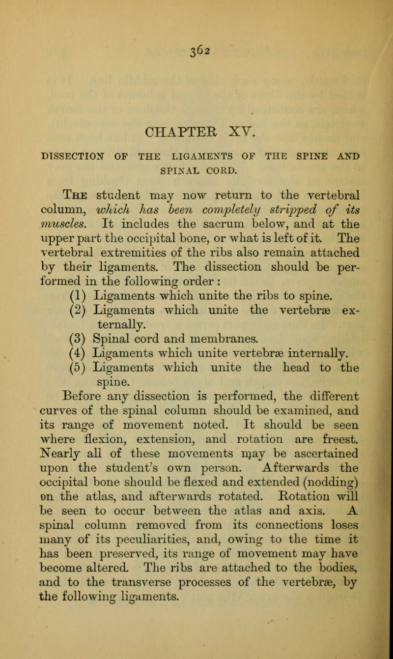 CHAPTER XV. DISSECTION OF THE LIGAMENTS OF THE SPINE AND SPINAL CORD. The student may now return to the vertebral column, which has been completely stripped of its muscles. It includes the sacrum below, and at the upper part the occipital bone, or what is left of it. The vertebral extremities of the ribs also remain attached by their ligaments. The dissection should be per- formed in the following order : (1) Ligaments which unite the ribs to spine. (2) Ligaments which unite the vertebrae ex- ternally. (3) Spinal cord and membranes. (4) Ligaments which unite vertebrae internally. (5) Ligaments which unite the head to the spine. Before any dissection is performed, the different curves of the spinal column should be examined, and its range of movement noted. It should be seen where flexion, extension, and rotation are freest. Nearly all of these movements raay be ascertained upon the student's own person. Afterwards the occipital bone should be flexed and extended (nodding) on the atlas, and afterwards rotated. Rotation will be seen to occur between the atlas and axis. A spinal column removed from its connections loses many of its peculiarities, and, owing to the time it has been preserved, its range of movement may have become altered. The ribs are attached to the bodies, and to the transverse processes of the vertebrae, by the following ligaments.