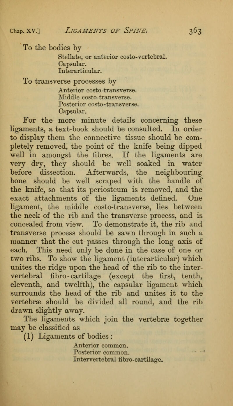 To the bodies by- Stellate, or anterior costo-vertebral. Capsular. Interarticular. To transverse processes by Anterior costo-transverse. Middle costo-transverse. Posterior costo-transverse. Capsular. For the more minute details concerning these ligaments, a text-book should be consulted. In order to display them the connective tissue should be com- pletely removed, the point of the knife being dipped well in amongst the fibres. If the ligaments are very dry, they should be well soaked in water before dissection. Afterwards, the neighbouring bone should be well scraped with the handle of the knife, so that its periosteum is removed, and the exact attachments of the ligaments denned. One ligament, the middle costo-transverse, lies between the neck of the rib and the transverse process, and is concealed from view. To demonstrate it, the rib and transverse process should be sawn through in such a manner that the cut passes through the long axis of each. This need only be done in the case of one or two ribs. To show the ligament (interarticular) which unites the ridge upon the head of the rib to the inter- vertebral fibro-cartilage (except the first, tenth, eleventh, and twelfth), the capsular ligament which surrounds the head of the rib and unites it to the vertebrae should be divided all round, and the rib drawn slightly away. The ligaments which join the vertebrae together may be classified as (1) Ligaments of bodies : Anterior common. Posterior common. Intervertebral fibro-cartilage.