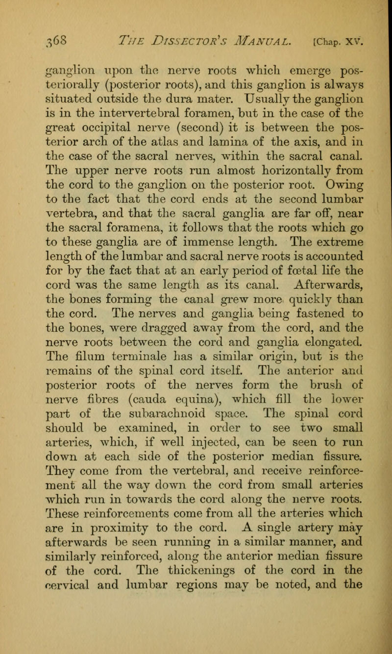 ganglion upon tlio nerve roots which emerge pos- teriorally (posterior roots), and this ganglion is always situated outside the dura mater. Usually the ganglion is in the intervertebral foramen, but in the case of the great occipital nerve (second) it is between the pos- terior arch of the atlas and lamina of the axis, and in the case of the sacral nerves, within the sacral canal. The upper nerve roots run almost horizontally from the cord to the ganglion on the posterior root. Owing to the fact that the cord ends at the second lumbar vertebra, and that the sacral ganglia are far off, near the sacral foramena, it follows that the roots which go to these ganglia are of immense length. The extreme length of the lumbar and sacral nerve roots is accounted for by the fact that at an early period of foetal life the cord was the same length as its canal. Afterwards, the bones forming the canal grew more quickly than the cord. The nerves and ganglia being fastened to the bones, were dragged away from the cord, and the nerve roots between the cord and ganglia elongated. The filum terminale has a similar origin, but is the remains of the spinal cord itself. The anterior and posterior roots of the nerves form the brush of nerve fibres (cauda equina), which fill the lower part of the subarachnoid space. The spinal cord should be examined, in order to see two small arteries, which, if well injected, can be seen to run down at each side of the posterior median fissure. They come from the vertebral, and receive reinforce- ment all the way down the cord from small arteries which run in towards the cord along the nerve roots. These reinforcements come from all the arteries which are in proximity to the cord. A single artery may afterwards be seen running in a similar manner, and similarly reinforced, along the anterior median fissure of the cord. The thickenings of the cord in the cervical and lumbar regions may be noted, and the