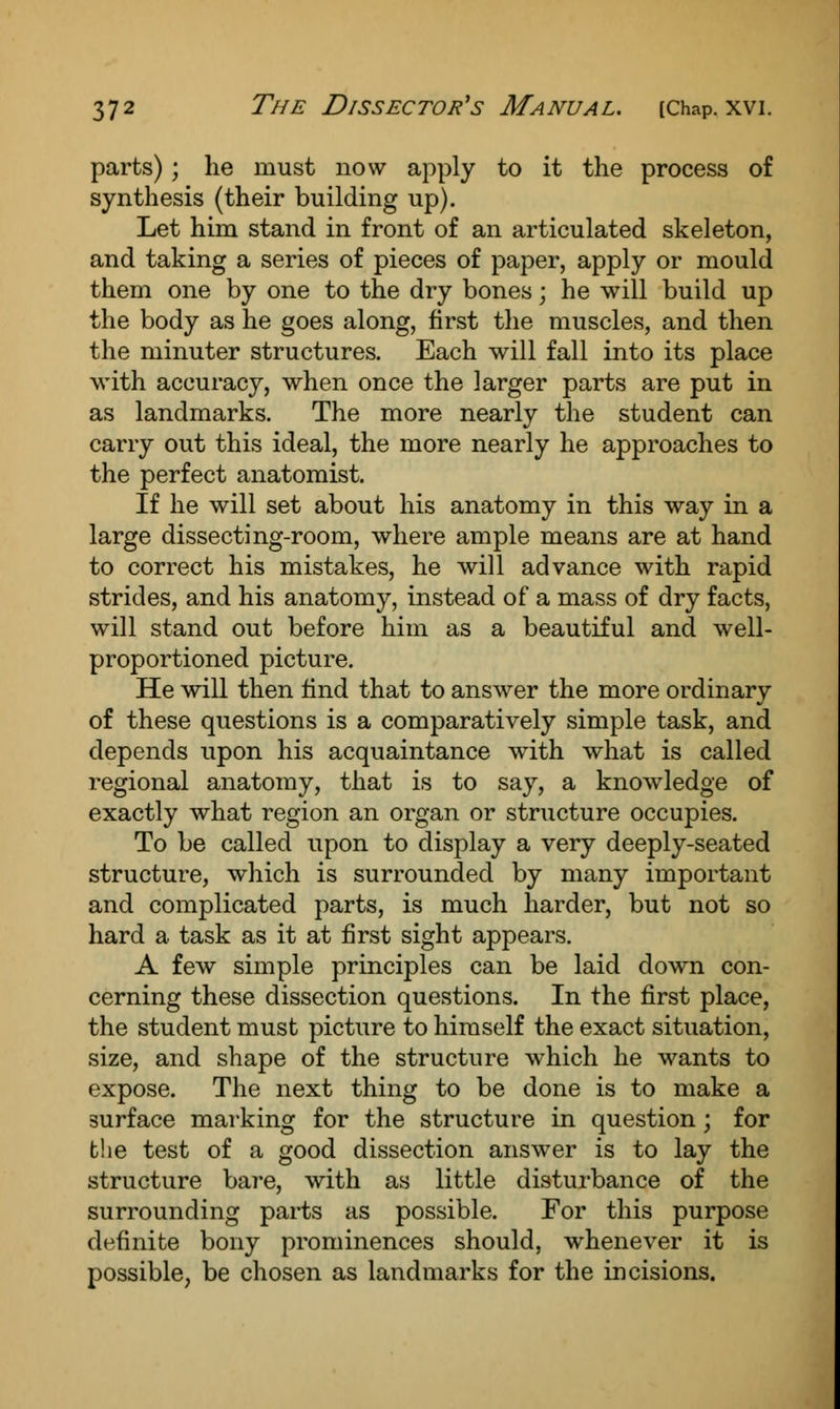 parts); he must now apply to it the process of synthesis (their building up). Let him stand in front of an articulated skeleton, and taking a series of pieces of paper, apply or mould them one by one to the dry bones \ he will build up the body as he goes along, first the muscles, and then the minuter structures. Each will fall into its place with accuracy, when once the larger parts are put in as landmarks. The more nearly the student can carry out this ideal, the more nearly he approaches to the perfect anatomist. If he will set about his anatomy in this way in a large dissecting-room, where ample means are at hand to correct his mistakes, he will advance with rapid strides, and his anatomy, instead of a mass of dry facts, will stand out before him as a beautiful and well- proportioned picture. He will then find that to answer the more ordinary of these questions is a comparatively simple task, and depends upon his acquaintance with what is called regional anatomy, that is to say, a knowledge of exactly what region an organ or structure occupies. To be called upon to display a very deeply-seated structure, which is surrounded by many important and complicated parts, is much harder, but not so hard a task as it at first sight appears. A few simple principles can be laid down con- cerning these dissection questions. In the first place, the student must picture to himself the exact situation, size, and shape of the structure which he wants to expose. The next thing to be done is to make a surface marking for the structure in question; for the test of a good dissection answer is to lay the structure bare, with as little disturbance of the surrounding parts as possible. For this purpose definite bony prominences should, whenever it is possible, be chosen as landmarks for the incisions.