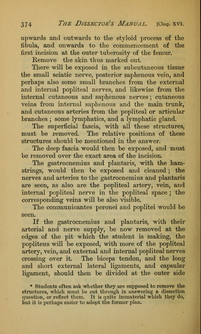 upwards and outwards to the styloid process of the fibula, and onwards to the commencement of the first incision at the outer tuberosity of the femur. Remove the skin thus marked out. There will be exposed in the subcutaneous tissue the small sciatic nerve, posterior saphenous vein, and perhaps also some small branches from the external and internal popliteal nerves, and likewise from the internal cutaneous and saphenous nerves; cutaneous veins from internal saphenous and the main trunk, and cutaneous arteries from the popliteal or articular branches ; some lymphatics, and a lymphatic gland. The superficial fascia, with all these structures, must be removed. The relative positions of these structures should be mentioned in the answer. The deep fascia would then be exposed, and must be removed over the exact area of the incision. The gastrocnemius and plantaris, with the ham- strings, would then be exposed and cleaned; the nerves and arteries to the gastrocnemius and plantaris are seen, as also are the popliteal artery, vein, and internal popliteal nerve in the popliteal space; the corresponding veins will be also visible. The communicantes peronei and poplitei would be seen. If the gastrocnemius and plantaris, with their arterial and nerve supply, be now removed at the edges of the pit which the student is making, the popliteus will be exposed, with more of the popliteal artery, vein, and external and internal popliteal nerves crossing over it. The biceps tendon, and the long and short external lateral ligaments, and capsular ligament, should then be divided at the outer side * Students often ask whether they are supposed to remove the structures, which must be cut through in answering a dissection question, or reflect them. It is quite immaterial which they do, but it is perhaps easier to adopt the former plan.