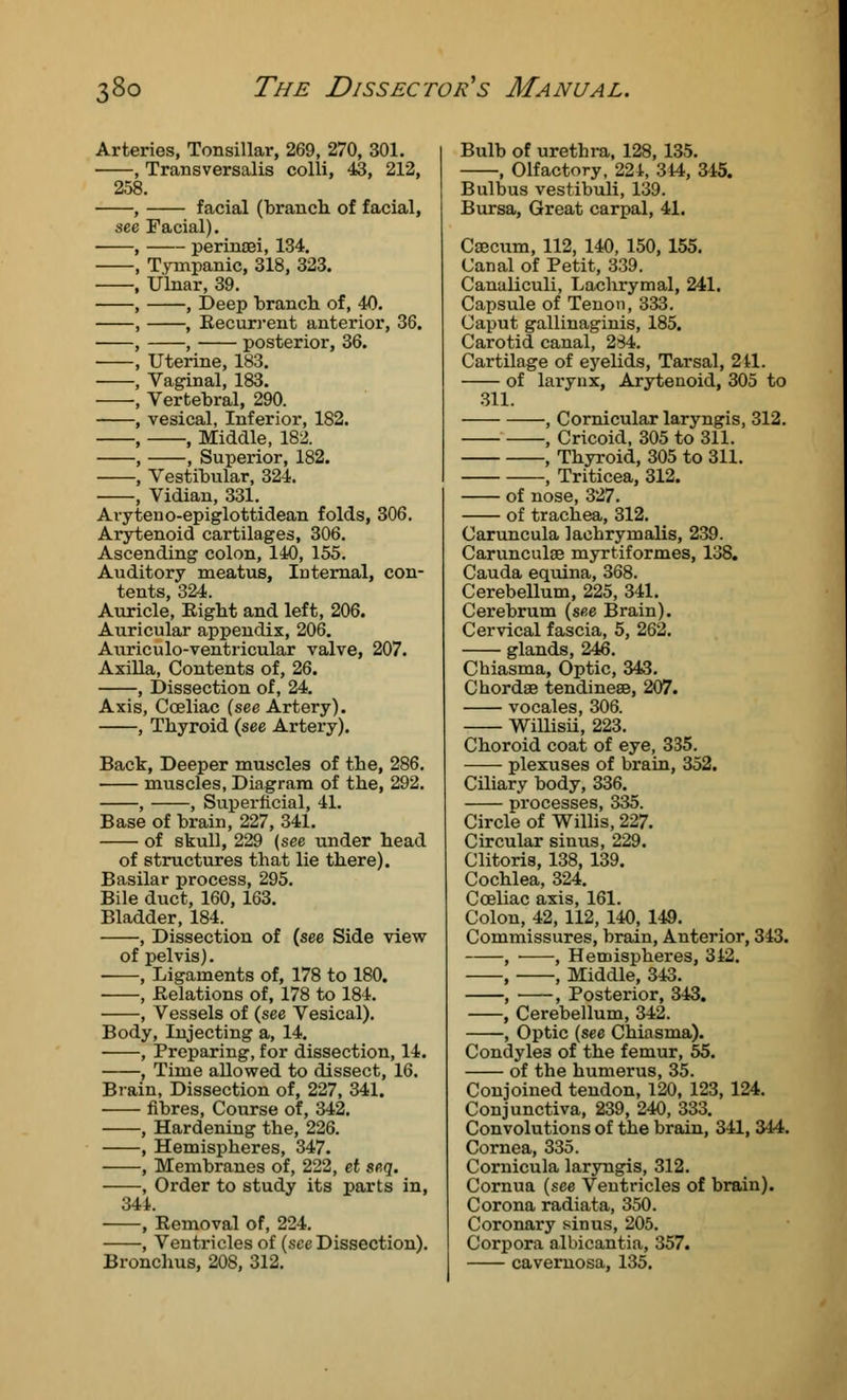 Arteries, Tonsillar, 269, 270, 301. Transversalis colli, 43, 212, 258. facial (branch of facial, Facial). perinoei, 134. Tympanic, 318, 323. Ulnar, 39. , Deep branch of, 40. , Recurrent anterior, 36. , posterior, 36. Uterine, 183. Vaginal, 183. Vertebral, 290. vesical, Inferior, 182. , Middle, 182. , Superior, 182. Vestibular, 324. Vidian, 331. Avyteno-epiglottidean folds, 306. Arytenoid cartilages, 306. Ascending colon, 140, 155. Auditory meatus, Internal, con- tents, 324. Auricle, Eight and left, 206. Auricular appendix, 206. Auriculo-ventricular valve, 207. Axilla, Contents of, 26. , Dissection of, 24. Axis, Coeliac (see Artery). , Thyroid (see Artery). Back, Deeper muscles of the, 286. muscles, Diagram of the, 292. , , Superficial, 41. Base of brain, 227, 341. of skull, 229 (see under head of structures that lie there). Basilar process, 295. Bile duct, 160, 163. Bladder, 184. , Dissection of (see Side view of pelvis). ■ , Ligaments of, 178 to 180. , Relations of, 178 to 184. , Vessels of (see Vesical). Body, Injecting a, 14. , Preparing, for dissection, 14. , Time allowed to dissect, 16. Brain, Dissection of, 227, 341. fibres, Course of, 342. , Hardening the, 226. , Hemispheres, 347. , Membranes of, 222, et scq. , Order to study its parts in, 344. , Removal of, 224. , Ventricles of (see Dissection). Bronchus, 208, 312. Bulb of urethra, 128, 135. , Olfactory, 224, 344, 345. Bulbus vestibuli, 139. Bursa, Great carpal, 41. Caecum, 112, 140, 150, 155. Canal of Petit, 339. Canaliculi, Lachrymal, 241. Capsule of Tenon, 333. Caput gallinaginis, 185. Carotid canal, 234. Cartilage of eyelids, Tarsal, 241. of larynx, Arytenoid, 305 to 311. , Cornicular laryngis, 312. , Cricoid, 305 to 311. , Thyroid, 305 to 311. , Triticea, 312. of nose, 327. of trachea, 312. Caruncula lachrymalis, 239. Carunculae myrtiformes, 138. Cauda equina, 368. Cerebellum, 225, 341. Cerebrum (see Brain). Cervical fascia, 5, 262. glands, 246. Chiasma, Optic, 343. Chordae tendineae, 207. vocales, 306. Willisii, 223. Choroid coat of eye, 335. plexuses of brain, 352. Ciliary body, 336. processes, 335. Circle of Willis, 227. Circular sinus, 229. Clitoris, 138, 139. Cochlea, 324. Coeliac axis, 161. Colon, 42, 112, 140, 149. Commissures, brain, Anterior, 343. , , Hemispheres, 342. , , Middle, 343. , , Posterior, 343. , Cerebellum, 342. , Optic (see Chiasma). Condyles of the femur, 55. of the humerus, 35. Conjoined tendon, 120, 123, 124. Conjunctiva, 239, 240, 333. Convolutions of the brain, 341, 3-44. Cornea, 335. Cornicula laryngis, 312. Cornua (see Ventricles of brain). Corona radiata, 350. Coronary sinus, 205. Corpora albicantia, 357. cavernosa, 135.