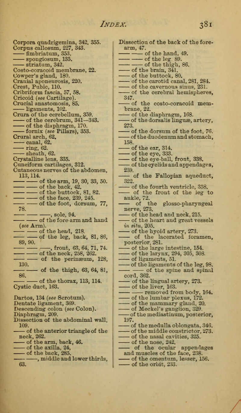 Corpora quadrigemina, 342, 355. Corpus callosum, 227, 343. fimbriatum, 353. spongiosum, 135. striatum, 342. Costo-coracoid membrane, 22. Cowper's gland, 180. Cranial aponeurosis, 220. Crest, Pubic, 110. Cribriform fa-scia, 57, 58. Cricoid (see Cartilage). Crucial anastomosis, 85. ligaments, 102. Crura of tbe cerebellum, 359. of the cerebrum, 341—343. of tbe diaphragm, 170. fornix (see Pillars), 353. Crural arch, 62. canal, 62. ring, 62. sheath, 62. Crystalline lens, 335. Cuneiform cartilages, 312. Cutaneous nerves of the abdomen, 113,114. of the arm, 19, 30, 33, 50. of the back, 42. of the buttock, 81, 82. of the face, 239, 245. of the foot, dorsum, 77, 7S. , sole, 94. of the fore-arm and hand (see Arm). of the head, 218. of the leg, back, 81, 86, 89, 90. , front, 63, 64, 71, 74. of the neck, 258, 262. of the perinseum, 128, 130. of the thigh, 63, 64, 81, 86. of the thorax, 113, 114. Cystic duct, 163. Dartos, 134 (see Scrotum). Dentate ligament, 369. Descending colon (see Colon). Diaphragm, 209. Dissection of the abdominal wall, 109. of the anterior triangle of the neck, 262. of the arm, back, 46. of the axilla, 24, of the back, 285. , middle and lower thirds, 63. Dissection of the back of the fore- arm, 47. of the hand, 49. of the leg 89. of the thigh, 86. of the brain, 341. of the buttock, 80. of the carotid canal, 281, 284. of the cavernous sinus, 231. of the cerebral hemispheres, 317. of the costo-coracoid mem- brane, 22. of the diaphragm, 168. of the dorsalis linguae, artery, 273. of the dorsum of the foot, 76. of the duodenum and stomach, 158. of the ear, 314. of the eye, 333. of the eye-ball, front, 338. of the eyelids and appendages, 239. of the Fallopian aqueduct, 322. of the fourth ventricle, 35S. of the front of the leg to ankle, 72. of the glossopharyngeal nerve, 273. of the head and neck, 215. of the heart and great vessels in sifu, 205. of the hyoid artery, 273. of the lacerated, foramen, posterior, 281. of the large intestine, 154. of the larynx, 294, 305, 303. of ligaments, 51. of the ligaments of the leg, 9S. of tlie spine and spinal cord, 362. of the lingual artery, 273. of the liver, 163. removed from body, 164. of the lumbar plexus, 172. of the mammary gland, 20. of Meckel's ganglion, 329. of the mediastinum, posterior, 197. of the medulla oblongata, 346. of the middle constrictor, z73. of the nasal cavities, 325. of the nose, 242. of the ocular appendages and muscles of the face, 238. of the omentum, le.-ser, 156. of the orbit, 2>3.