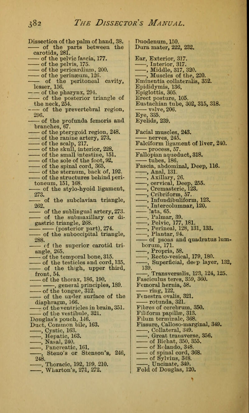 Dissection of the palm of hand, 38. of the parts between the carotids, 281. of the pelvic fascia, 177. of the pelvis, 175. of the pericardium, 200. of the peringeum, 126. of the peritoneal cavity, lesser, 156. of the pharynx, 29i. of the posterior triangle of the neck, 254. of the prevertebral region, 296. of the profunda femoris and branches, 67. of the pterygoid region, 248. of the ranine artery, 273. of the scalp, 217. of the skull, interior, 228. of the small intestine, 151. of the sole of the foot, 92. of the spinal cord, 365. of the sternum, back of, 192. of the structures behind peri- toneum, 151, 168. of the stylo-hyoid ligament, 273. of the subclavian triangle, 262. of the sublingual artery, 273. of the submaxillary or di- gastric triangle, 268. (posterior part), 274. of the suboccipital triangle, 288. of the superior carotid tri- angle, 265. of the temporal bone, 315. of the testicles and cord, 135. of the thigh, upper third, front, 54. of the thorax, 186, 190. , general principles, 189. of the tongue, 312. of the under surface of the diaphragm, 166. of the ventricles in brain, 351. of the vestibule, 321. Douglas's pouch, 116. Duct, Common bile, 163. , Cystic, 163. , Hepatic, 163. , Nasal, 240. , Pancreatic, 161. , Steno's or Stenson's, 246, 248. , Thoracic, 192, 199, 210. . Wharton's, 271, 272. Duodenum, 150. Dura mater, 222, 232. Ear, Exterior, 317. , Interior, 317. , Middle, 317, 320. , Muscles of the, 220. Eminentia collaterahs, 352. Epididymis, 136. Epiglottis, 305. Erect posture, 105. Eustachian tube, 302, 315, 318. valve, 206. Eye, 335. Eyelids, 239. Facial muscles, 243. nerves, 245. Falciform ligament of liver, 240. process^ 57. Fallopian aqueduct, 318. tubes, 186. Fascia, abdominal, Deep, 116. , Anal, 131. , Axillary, 26. , cervical, Deep, 255. , Cremasteric, 123. , Cribriform, 57. , Infundibuliforni, 123. , Intercolumnar, 120. lata, 65. , Palmar, 39. , Pelvic, 177, 181. , Perineal, 128, 131, 133. , Plantar, 94. of psoas and quadratus lum- borum, 171. , Propria, 58. , Eecto-vesical, 179, 180. , Superficial, detp layer, 132, 139. , Transversalis, 123, 124, 125. Fasciculus teres, 359, 360. Femoral hernia, 58. ring, 122. Fenestra ovalis, 321. rotunda, 321. Fibres of cerebrum, 350. Filiform papilla?, 313. Filum terminale, 368. Fissure, Calloso-marginal, 349. , Collateral, 3-19. , Great trausverse, 356. of Bichat, 350, 355. of Rolando, 348. of spinal cord, 368. of Sylvius, 318. , Uncinate, 349. Fold of Douglas, 120.
