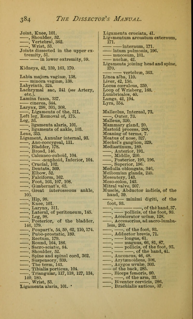 Joint, Knee, 101. , Shoulder, 52. , Vertebral, 362. , Wrist, 53. Joints dissected in the upper ex- tremity, 51. in lower extremity, 99. Kidneys, 42, 159, 163, 170. Labia majora vaginae, 138. minora vaginae, 138. Labyrinth, 324. Lachrymal sac, 241 (see Artery, etc.). Lamina fusca, 337. ■ cmerea, 344. Larynx, 298, 305, 308. , Ligaments of the, 311. Left leg, Eemoval of, 175. Leg, 53. , ligamenta alaria, 101. , ligaments of ankle, 103. Lens, 335. Ligament, Annular internal, 93. , Ano-coccygeal, 131. , Bladder, 178. , Broad, 146. , Calcaneo-cuboid, 104. , scaphoid, Inferior, 104. , Crucial, 102. , Dentata, 369. , Elbow, 52. , Falciform, 162. , Foot, 103, 107, 108. , Gimbernat's, 62. , Great interosseous ankle, 105. ■ , Hip, 98. , Knee, 101. , Larynx, 311. , Lateral, of peritoneum, 145. , Leg, 98. , Posterior, of the bladder, 146, 179. , Poupart's, 54,59, 62, 110,174. , Pubo-prostatic, 180. , Rectum, 179. , Round, 164, 186. , Sacro-sciatic, 84. , Shoulder, 52. , Spine and spinal cord, 362. , Suspensory, 339. , The term, 143. , Tibialis porticus, 104. , Triangular, 117,118, 127, 134, 140, 180. , Wrist, 53. Ligamenta alaria, 101. * Ligamenta cruciata, 41. Lignmentum arcuatum externum, 171. internum, 171. latum pulmonis, 196. mucosum, 101. nuchas, 42. Ligaments joining head and spine, 370. vertebrae, 363. Linea alba, 110. Liver, 42, 150. Locus coeruleus, 359. Loop of Wrisberg, 168. Lumbricales, 40. Lungs, 42, 194. Lyra, 351. Malleolus, Internal, 73. , Outer, 73. Malleus, 320. Mammary gland, 20. Mastoid process, 289. Meaning of terms, 7. Meatus of nose, 327. Meckel's ganglion, 329. Mediastinum, 189. , Anterior, 191. , Middle, 200. , Posterior, 195, 196. , Superior, 196. Medulla oblongata, 346. Meibomian glands, 240. Mesentery, 143. Meso-colon, 143. Mitral valve, 207. Muscle, Abductor indicis, of the hand, 39. , minimi digiti, of the foot, 93. , , of the hand, 37. , pollicis, of the foot, 93. , Accelerator urinae, 128. , Accessorius, ad sacro-lumba- lem, 292. , , of the foot, 93. , Adductor brevis, 71. , longus, 61. , magnus, 66, 81, 87. , pollicis, of the foot, 93. , , of the hand, 41. , Anconeus, 46, 48. , Arytasnoideus, 308. , Azygos uvulae, 303. of the back, 285. , Biceps femoris, 80. , , of the arm, 33. , Biventer cervicis, 286. , Brachialis anticus, 37.