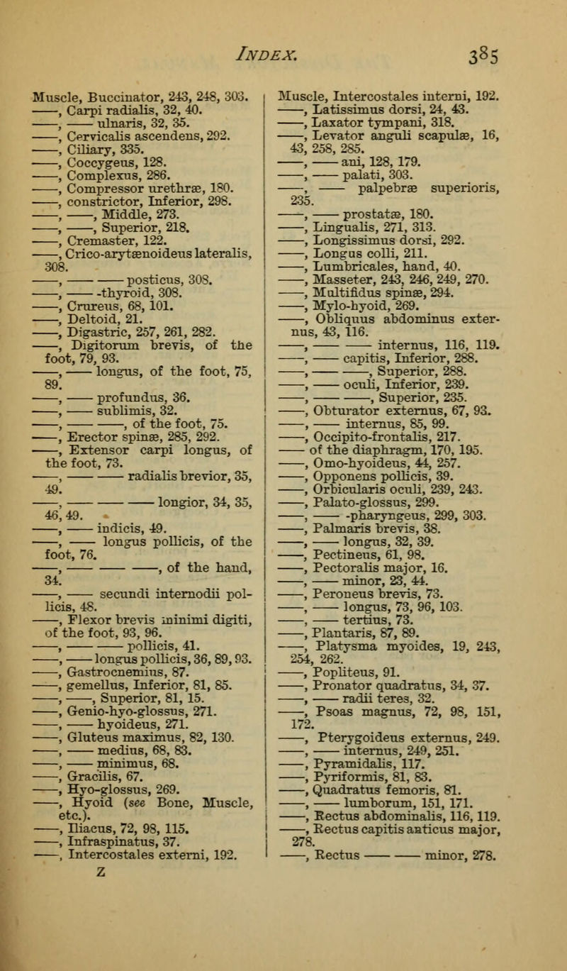 Muscle, Buccinator, 243, 248, 303. , Carpi radialis, 32, 40. , ulnaris, 32, 35. , Orvicalis ascendens, 292. , Ciliary, 335. , Coccygeus, 128. , Complexus, 286. • , Compressor urethra?, 180. ■ , constrictor, Inferior, 298. , , Middle, 273. , , Superior, 218. ■ , Cremaster, 122. , Crico-arytaenoideus lateralis, 308. , posticus, 308. , thyroid, 308. , Crureus, 68,101. , Deltoid, 21. , Digastric, 257, 261, 282. , Digitorum brevis, of the foot, 79, 93. , longus, of the foot, 75, 89. , profundus, 36. , sublimis, 32. , , of the foot, 75. , Erector spinae, 285, 292. , Extensor carpi longus, of the foot, 73. —, radialis brevior, 35, 49. , longior, 34, 35, 46,49. , indicis, 49. , longus pollicis, of the foot, 76. , , of the hand, 34. , secundi internodii pol- licis, 48. , Flexor brevis minimi digiti, of the foot, 93, 96. , pollicis, 41. , longus pollicis, 36, 89,93. -, Gastrocnemius, 87. , gemellus, Inferior, 81, 85. , , Superior, 81, 15. , Genio-hyo-glossus, 271. , hyoideus, 271. , Gluteus maximus, 82, 130. , medius, 68, 83. , minimus, 68. , Gracilis, 67. , Hyo-glossus, 269. , Hyoid (see Bone, Muscle, etc.). , Hiacus, 72, 98, 115. , Infraspinatus, 37. ■ , Intercostales externi, 192. Muscle, Intercostales interni, 192. Latissimus dorsi, 24, 43. Laxator tympani, 318. Levator anguli scapulae, 16, 43, 258, 285. ani, 128, 179. palati, 303. palpebrse superioris, 235. prostatas, 180. Lmgualis, 271, 313. Longissimus dorsi, 292. Longus colli, 211. Lumbricales, hand, 40. Masseter, 243, 246, 249, 270. Multifidus spinae, 294. Mylo-hyoid, 269. Obliquus abdominus exter- nus, 43, 116. internus, 116, 119. capitis, Inferior, 288. , Superior, 288. oculi, Inferior, 239. , Superior, 235. Obturator externus, 67, 93. internus, 85, 99. Occipito-frontalis, 217. of the diaphragm, 170, 195. Omo-hyoideus, 44, 257. Opponens polhcis, 39. Orbicularis oculi, 239, 243. Palato-glossus, 299. -pharyngeus, 299, 303. Palmaris brevis, 38. longus, 32, 39. Pectinens, 61, 98. Pectoralis major, 16. minor, 23, 44. Peroneus brevis, 73. longus, 73, 96, 103. tertius, 73. Plantaris, 87, 89. Platysma myoides, 19, 243, 254, 262. Popliteus, 91. Pronator quadratus, 34, 37. radii teres, 32. Psoas magnus, 72, 98, 151, 172. Pterygoideus externus, 249. internus, 249, 251. Pyramidalis, 117. Pyriformis, 81, 83. Quadratus femoris, 81. lumborum, 151, 171. Rectus abdominalis, 116,119. Rectus capitis aaticus major, 278. , Rectus minor, 278.