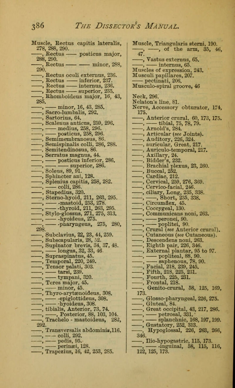 Muscle, Rectus capitis lateralis, 278, 288, 290. Rectus posticus major, !, 290. Rectus minor, 288, 290. 2So 298 Rectus oculi extemus, 236. Rectus inferior, 237. Rectus internus, 236. Rectus superior, 235. Rhomboideus major, 16, 43, ' minor, 16, 43, 285. Sacro-lumbalis, 292. Sartorius, 64. Scalenus anticus, 259, 296. medius, 258, 296. posticus, 258, 296. Semimembranosus, 86. Semispinalis colli, 286, 288. Semitendinosus, 86. Serratus magnus, 44. posticus inferior, 286. superior, 286. Soleus, 89, 91. Sphincter ani, 128. Splenius capitis, 258, 282. colU,286. Stapedius, 320. Sterno-hyoid, 211, 263, 295. mastoid, 253, 278. thyroid, 211, 263, 295. Stylo-glossus, 271, 275, 313. hyoideus, 275. pharyngeus, 275, 280, Subclavius, 22, 23, 44, 259. Subscapularis, 28, 52. Supinator brevis, 34, 37, 48. longus, 32, 33, 46 Supraspinatus, 45. Temporal, 220, 249. Tensor palati, 303. tarsi, 239. tympani, 320. Teres major, 45. minor, 45. Thyro-arytsenoideus, 308. epiglottideus, 308. hyoideus, 308. tibialis, Anterior, 73, 74. , Posterior, 88, 103, 104. Trachelo - mastoideus, 282, Transversalis abdominis,116. colli, 292. pedis, 95. perinaci, 12S. Trapezius, 16, 42, 253, 2S5. Muscle, Triangularis sterni, 190. , , of the arm, 35, 46, 47. , Vastus extemus, 65. , internus, 65. Muscles of expression, 243. Musculi papillares, 207. pectinati, 206. Musculo-spiral groove, 46 Neck, 296. Nelaton's line, 81. Nerve, Accessory obturator, 174, 175. , Anterior crural, 60, 173, 175. , tibial, 75, 78, 79. , Arnold's, 284. , Articular (see Joints). , Auditory, 226, 324. , auricular, Great, 217. , Auriculo-temporal, 217. , Axillary, 24. , Bidder's, 232. . Brachial plexus, 23, 260. , Buccal, 252. , Cardiac, 212. , Cervical, 259, 276, 369. , Cervico-facial, 246. , ciliary, Long, 235, 338. , , Short, 235, 338. , Circumflex, 45. , Coccygeal, 130. , Communicans noni, 263. , peronei, 90. , poplitei, 90. , Crural (see Anterior crural). , Cutaneous (see Cutaneous). , Descendens noni, 263. , Eighth pair, 226, 346. , External plantar, 95 to 97. , popliteal, 88, 90. , saphenous, 78, 90. , Facial, 218, 239, 245. , Fifth, 218, 225, 231. , Fourth, 225, 231. , Frontal, 218. , Genito-crural, 58, 125, 169, 173. , Glosso-pharyngeal, 226, 275. , Gluteal, 84. , Great occipital, 43, 217, 286. , petrosal, 331.' , splanchnic, 168,197,199. , Gustatory, 252, 313. , Hypoglossal, 226, 263, 266, 346. , Ilio-hypogastric, 115, 173. , inguinal, 58, 115, 116, 122. 125, 173.
