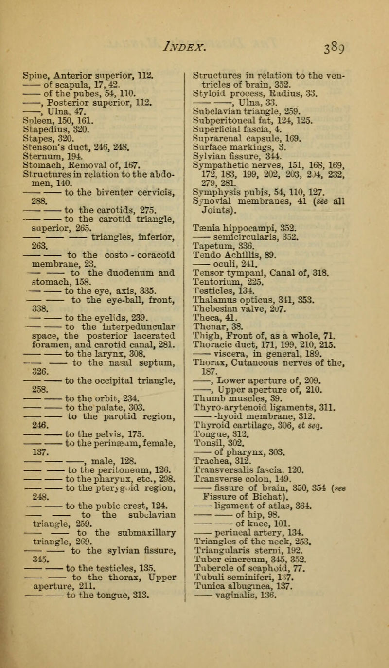 Spine, Anterior superior, 112. of scapula, 17, 42. of the pubes, 54, 110. , Posterior superior, 112. , Ulna, 47. Snleen, 150, 161. Stapedius, 320. Stapes, 320. Stenson's duct, 243, 24S. Sternum, 194. Stomach, Eemoval of, 167. Structures in relation to the abdo- men, 140. to the biventer cervicis, 288. to the carotids, 275. to the carotid triangle, superior, 265. triangles, inferior, 263. to the costo - coracoid membrane, 23. to tbe duodenum and stomach, 158. to the eye, axis, 335. to the eye-ball, front, 338. to the eyelids, 239. to the interpeduncular space, the posterior lacerated foramen, and carotid canal, 281. to the larynx, 308. to the nasal septum, 326. to the occipital triangle, 258. to the orbit, 234. to the palate, 303. to the parotid region, 246. to the pelvis, 175. to the perinaeam, female, 137. , male, 128. to the peritoneum, 126. to the pharynx, etc., 298. to the pter,) g, id region, 248. to the pubic crest, 124. to the subclavian triangle, 259. to the submaxillary triangle, 269. to the sylvian fissure, 345. to the testicles, 135. to the thorax, Upper aperture, 211. to the tongue, 313. Structures in relation to the ven- tricles of brain, 352. Styloid process, Badius, 33. , Ulna, 33. Subclavian triangle, 259. Subperitoneal fat, 124, 125. Superficial fascia, 4. Suprarenal capsule, 169. Surface markings, 3. Sylvian fissure, 344. Sympathetic nerves, 151, 16S, 169, 172, 183, 199, 202, 203, 2>4, 232, 279, 28L Symphysis pubis, 54, 110, 127. S/novial membranes, 41 {see all Joints). Taenia hippocampi, 352. semicircularis, 352. Tapetum, 336. Tendo Aohillis, 89. oculi, 241. Tensor tympani, Canal of, 318. Tentorium, 225. Testicles, 134. Thalamus opticus, 311, 353. Thebesian valve, 2u7. Theca, 41. Thenar, 38. Thigh, Front of, as a whole, 71. Thoracic duct, 171, 199, 210, 215. viscera, in general, 189. Thorax, Cutaneous nerves of the, 187. , Lower aperture of, 209. , Upper aperture of, 210. Thumb muscles, 39. Thyroarytenoid ligaments, 311. hyoid membrane, 312. Thyroid cartilage, 306, et taq. Tongue, 312. Tonsil, 302. of pharynx, 303. Trachea, 312. i'ransversalis fascia. 120. Transverse colon, 149. fissure of brain, 350, 354 (see Fissure of Bichat). ligament of atlas, 364. of hip, 98. of knee, 101. perineal artery, 134. Triangles of the neck, 253. Triangularis stemi, 192. Tuber cinereum, 345, 352. Tubercle of scaphoid, 77. Tubuli seminiferi, 1H7. Tunica albugrnea, 137. vaginalis, 136.
