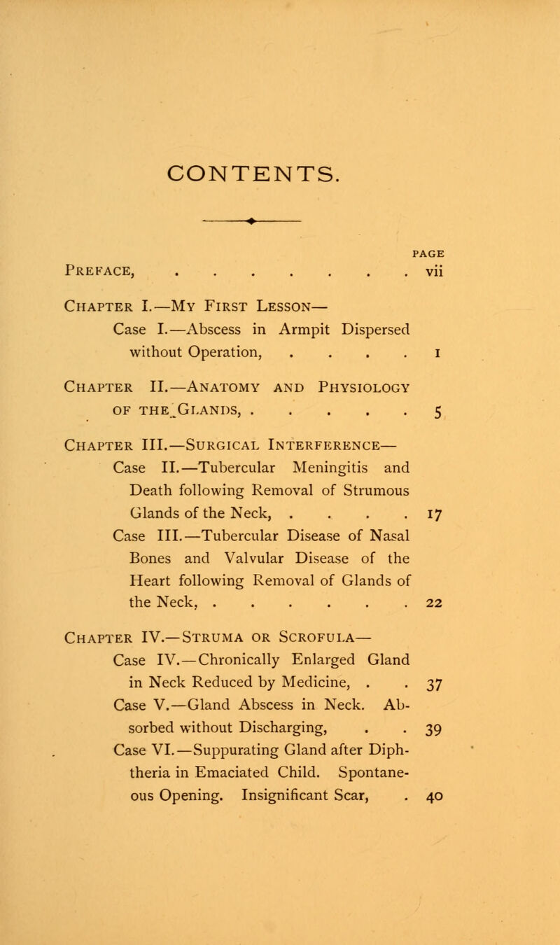 CONTENTS. PAGE Preface, vii Chapter I.—My First Lesson— Case I.—Abscess in Armpit Dispersed without Operation, i Chapter II.—Anatomy and Physiology of the^Glands, 5 Chapter III.—Surgical Interference— Case II.—Tubercular Meningitis and Death following Removal of Strumous Glands of the Neck, . . . .17 Case III.—Tubercular Disease of Nasal Bones and Valvular Disease of the Heart following Removal of Glands of the Neck, 22 Chapter IV.—Struma or Scrofula— Case IV.—Chronically Enlarged Gland in Neck Reduced by Medicine, . . 37 Case V.—Gland Abscess in Neck. Ab- sorbed without Discharging, . . 39 Case VI.—Suppurating Gland after Diph- theria in Emaciated Child. Spontane- ous Opening. Insignificant Scar, . 40