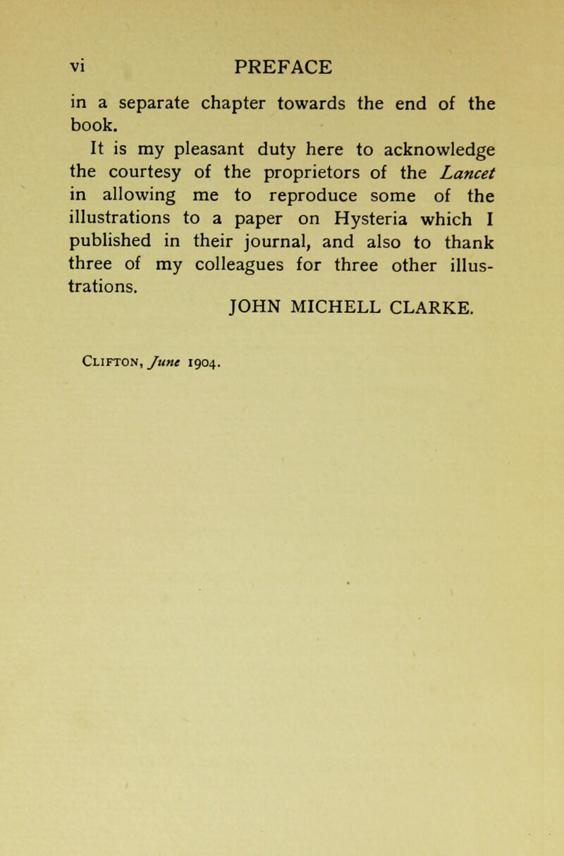 in a separate chapter towards the end of the book. It is my pleasant duty here to acknowledge the courtesy of the proprietors of the Lancet in allowing me to reproduce some of the illustrations to a paper on Hysteria which I published in their journal, and also to thank three of my colleagues for three other illus- trations. JOHN MICHELL CLARKE. Clifton, June 1904.