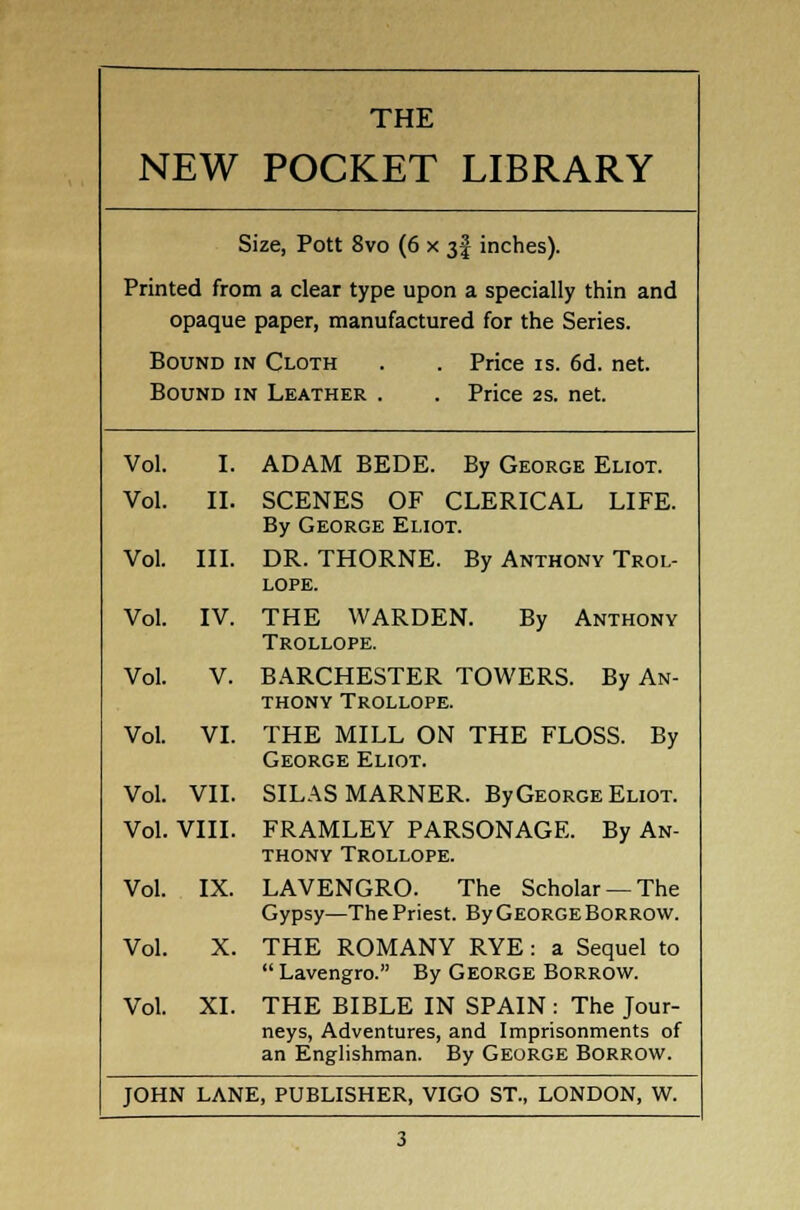 NEW POCKET LIBRARY Size, Pott 8vo (6 x 3! inches). Printed from a clear type upon a specially thin and opaque paper, manufactured for the Series. Bound in Cloth . . Price is. 6d. net. Bound in Leather . . Price 2s. net. Vol. I. ADAM BEDE. By George Eliot. Vol. II. SCENES OF CLERICAL LIFE. By George Eliot. Vol. III. DR. THORNE. By Anthony Trol- LOPE. Vol. IV. THE WARDEN. By Anthony Trollope. Vol. V. BARCHESTER TOWERS. By An- thony Trollope. Vol. VI. THE MILL ON THE FLOSS. By George Eliot. Vol. VII. SILAS MARNER. By George Eliot. Vol. VIII. FRAMLEY PARSONAGE. By An- thony Trollope. Vol. IX. LAVENGRO. The Scholar —The Gypsy—The Priest. By George Borrow. Vol. X. THE ROMANY RYE : a Sequel to  Lavengro. By George Borrow. Vol. XI. THE BIBLE IN SPAIN : The Jour- neys, Adventures, and Imprisonments of an Englishman. By George Borrow.