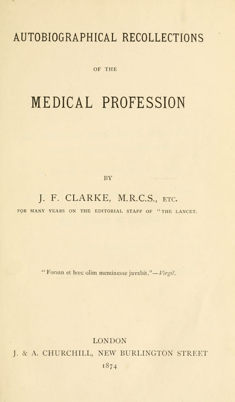 OF THE MEDICAL PROFESSION BY J. F. CLARKE, M.R.C.S., etc. FOR MANY YEARS ON THE EDITORIAL STAFF OF THE LANCET.  Forsan et hoec olim meminesse juvabit.—Virgil. LONDON J. & A. CHURCHILL, NEW BURLINGTON STREET 1874