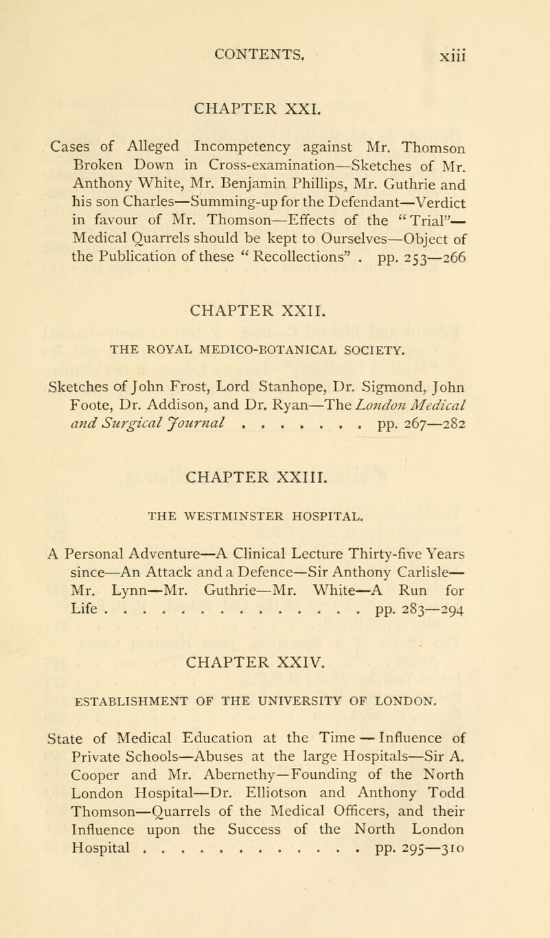 CHAPTER XXI. Cases of Alleged Incompetency against Mr. Thomson Broken Down in Cross-examination—Sketches of Mr. Anthony White, Mr. Benjamin Phillips, Mr. Guthrie and his son Charles—Summing-up for the Defendant—Verdict in favour of Mr. Thomson—Effects of the Trial— Medical Quarrels should be kept to Ourselves—Object of the Publication of these  Recollections . pp. 253—266 CHAPTER XXII. THE ROYAL MEDICO-BOTANICAL SOCIETY. Sketches of John Frost, Lord Stanhope, Dr. Sigmond, John Foote, Dr. Addison, and Dr. Ryan—The London Medical and Surgical Journal pp. 267—282 CHAPTER XXIII. THE WESTMINSTER HOSPITAL. A Personal Adventure—A Clinical Lecture Thirty-five Years since—An Attack and a Defence—Sir Anthony Carlisle— Mr. Lynn—Mr. Guthrie—Mr. White—A Run for Life pp. 283—294 CHAPTER XXIV. ESTABLISHMENT OF THE UNIVERSITY OF LONDON. State of Medical Education at the Time — Influence of Private Schools—Abuses at the large Hospitals—Sir A. Cooper and Mr. Abernethy—Founding of the North London Hospital—Dr. Elliotson and Anthony Todd Thomson—Quarrels of the Medical Officers, and their Influence upon the Success of the North London Hospital pp. 295—310