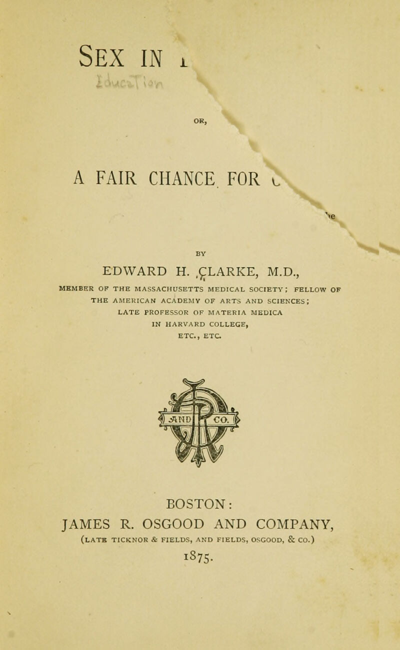 . j'^i'.'i \'if\ A FAIR CHANCE FOR EDWARD H. .^LARKE, M.D., MEMBER OF THE MASSACHUSETTS MEDICAL SOCIETY; FELLOW OF THE AMERICAN ACADEMY OF ARTS AND SCIENCES; LATE PROFESSOR OF MATERIA MEDICA IN HARVARD COLLEGE, ETC., ETC BOSTON: JAMES R. OSGOOD AND COMPANY, (LATK TICKNOR & FIELDS, AND FIELDS, OSGOOD, & CO.) iS75-