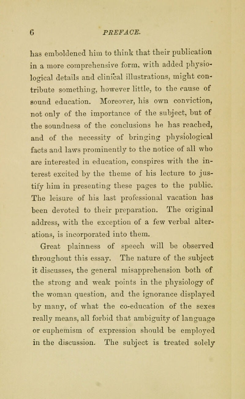 has emboldened liim to think that their publication in a more comprehensive form, with added physio- logical details and clinical illustrations, might con- tribute something, however little, to the cause of sound education. Moreover, his own conviction, rot only of the importance of the subject, but of the soundness of the conclusions he has reached, and of the necessity of bringing iihysiological facts and laws prominently to the notice of all who are interested in education, conspires with the in- terest excited by the theme of his lecture to jus- tify him in presenting these pages to the public. The leisure of his last professional vacation has been devoted to their preparation. The original address, with the exception of a few verbal alter- ations, is incorporated into them. Great plainness of speech will be observed throughout this essay. The nature of the subject it discusses, the general misapprehension both of the strong and weak points in the physiology of the woman question, and the ignorance displayed by many, of what the co-education of the sexes really means, all forbid that ambiguity of language or euphemism of expression should be employed in the discussion. The subject is treated solely