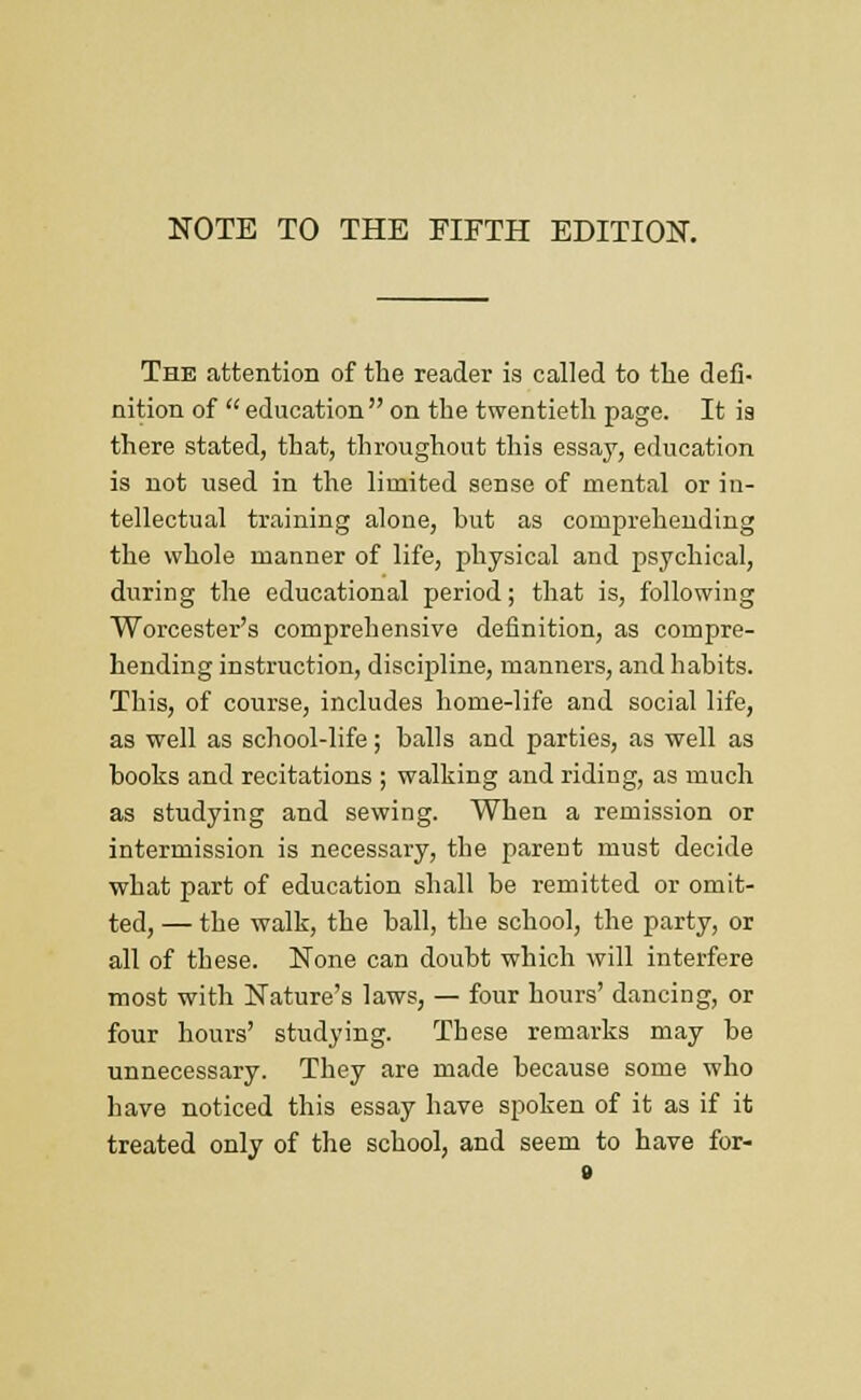 The attention of the reader is called to tlie defi- nition of  education on the twentieth page. It ia there stated, that, throughout this essay, education is not used in the limited sense of mental or in- tellectual training alone, but as comprehending the whole manner of life, physical and psychical, during the educational period; that is, following Worcester's comprehensive definition, as compre- hending instruction, discipline, manners, and habits. This, of course, includes home-life and social life, as well as school-life; balls and parties, as well as books and recitations ; walking and riding, as much as studying and sewing. When a remission or intermission is necessary, the parent must decide what part of education shall be remitted or omit- ted, — the walk, the ball, the school, the party, or all of these. None can doubt which will interfere most with Nature's laws, — four hours' dancing, or four hours' studying. These remarks may be unnecessary. They are made because some who have noticed this essay have spoken of it as if it treated only of the school, and seem to have for-