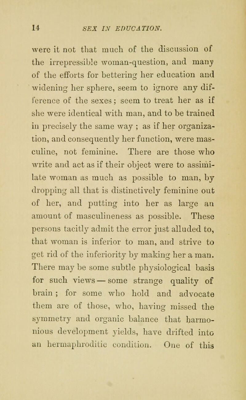 were it not that much of the discussion of the irrepressible woman-question, and manj; of the efforts for bettering her education and widening her sphere, seem to ignore any dif- I'erence of the sexes; seem to treat her as if she were identical with man, and to be trained in precisely the same way ; as if her organiza- tion, and consequently her function, were mas- culine, not feminine. There are those who write and act as if their object were to assimi- late woman as much as possible to man, by dropping all that is distinctively feminine out of her, and putting into her as large an amount of masculineness as possible. These persons tacitly admit the erior just alluded to, that woman is inferior to man, and strive to get rid of the inferiority by making her a man. There may be some subtle physiological basis for such views — some strange quality of brain; for some who hold and advocate them are of tliose, who, having missed the symmetry and organic balance that harmo- nious development yields, have drifted into an hermaphroditic condition. One of this