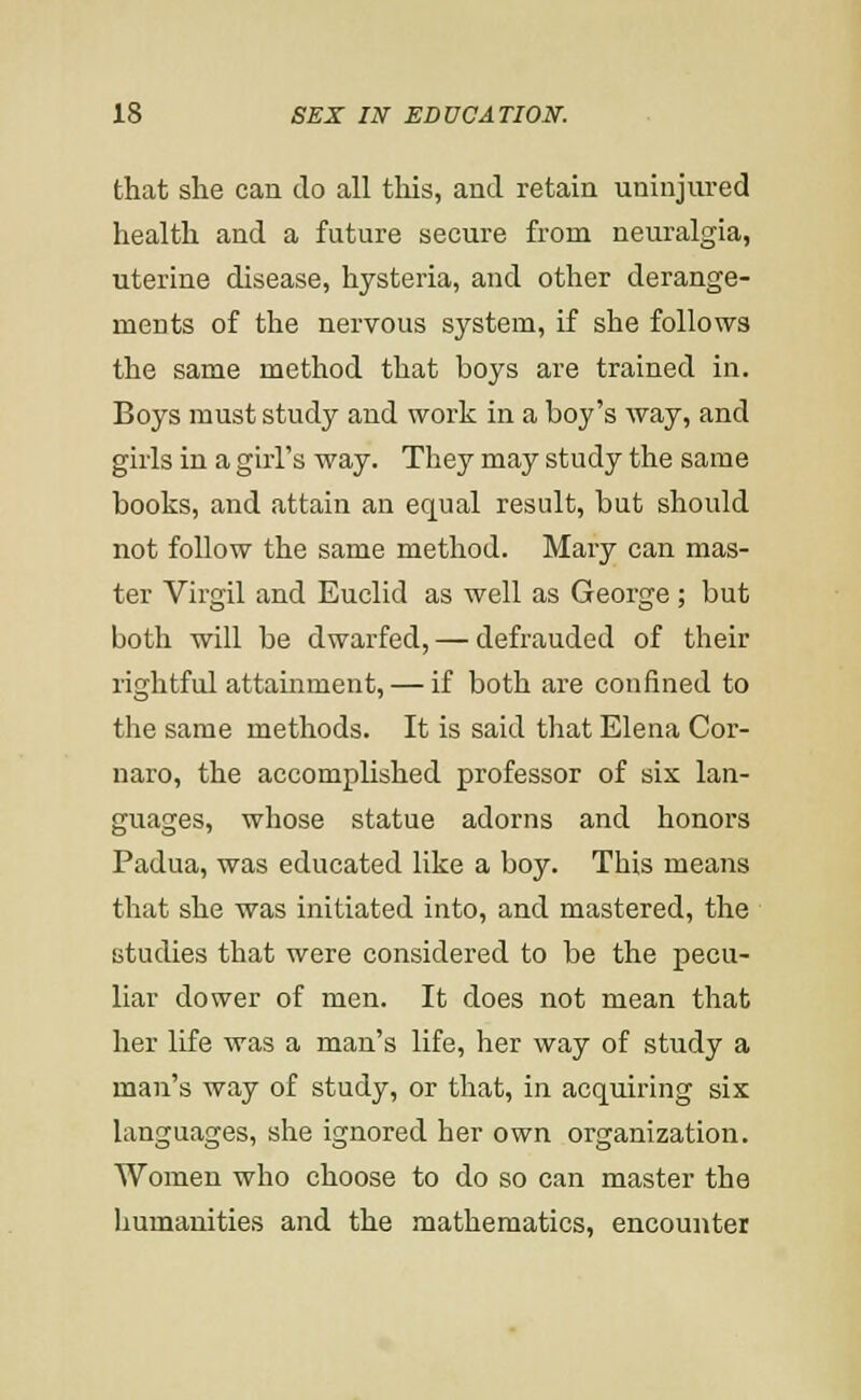 that she can do all this, and retain uninjiu'ed health and a future secure from neuralgia, uterine disease, hysteria, and other derange- ments of the nervous system, if she follows the same method that boys are trained in. Boys must study and work in a boy's way, and girls in a girl's way. They may study the same books, and attain an equal result, but should not follow the same method. Mary can mas- ter Virgil and Euclid as well as George ; but both will be dwarfed, — defrauded of their rightful attauiment, — if both are confined to the same methods. It is said that Elena Cor- naro, the accomplished professor of six lan- guages, whose statue adorns and honors Padua, was educated like a boy. This means that she was initiated into, and mastered, the studies that were considered to be the pecu- liar dower of men. It does not mean that her life was a man's life, her way of study a man's way of study, or that, in acquiring six languages, she ignored her own organization. Women who choose to do so can master the humanities and the mathematics, encounter