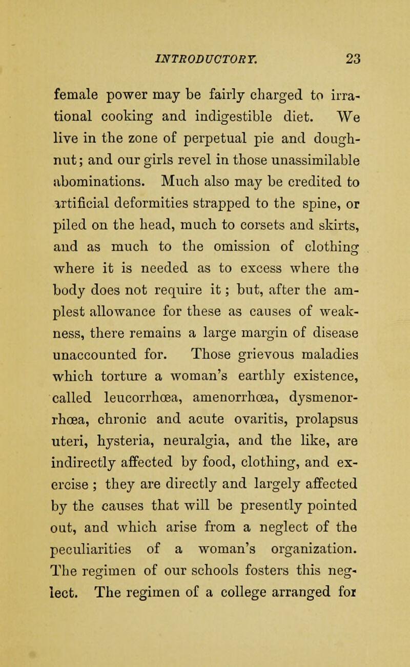 female power may be fairly charged to irra- tional cooking and indigestible diet. We live in the zone of perpetual pie and dough- nut ; and our girls revel in those unassimilable abominations. Much also may be credited to artificial deformities strapped to the spine, or piled on the head, much to corsets and skirts, and as much to the omission of clothing where it is needed as to excess where the body does not require it; but, after the am- plest allowance for these as causes of weak- ness, there remains a large margin of disease unaccounted for. Those grievous maladies which torture a woman's earthly existence, called leucorrhcEa, amenorrhcea, dysmenor- rhoea, chronic and acute ovaritis, prolapsus uteri, hysteria, neuralgia, and the like, are indirectly affected by food, clothing, and ex- ercise ; they are directly and largely affected by the causes that will be presently pointed out, and which arise from a neglect of the peculiarities of a woman's organization. The regimen of our schools fosters this neg- lect. The regimen of a college arranged foi