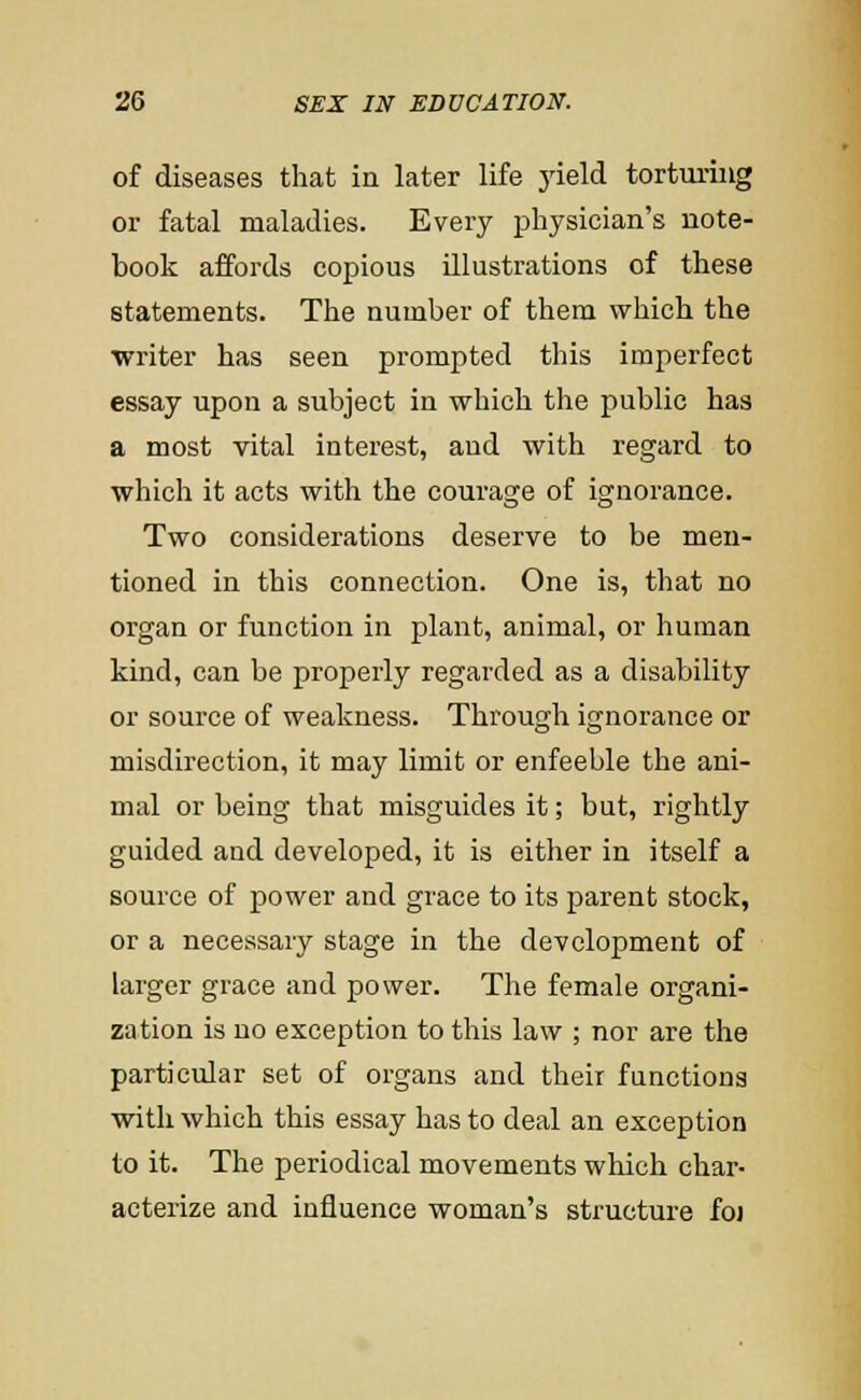 of diseases that in later life jdeld torturing or fatal maladies. Every physician's note- book affords copious illustrations of these statements. The number of them which the writer has seen prompted this imperfect essay upon a subject in which the public has a most vital interest, and with regard to which it acts with the courage of ignorance. Two considerations deserve to be men- tioned in this connection. One is, that no organ or function in plant, animal, or human kind, can be properly regarded as a disability or source of weakness. Through ignorance or misdirection, it may limit or enfeeble the ani- mal or being that misguides it; but, rightly guided and developed, it is either in itself a source of power and grace to its parent stock, or a necessary stage in the development of larger grace and power. The female organi- zation is no exception to this law ; nor are the particular set of organs and their functions with which this essay has to deal an exception to it. The periodical movements which char- acterize and influence woman's structure foi