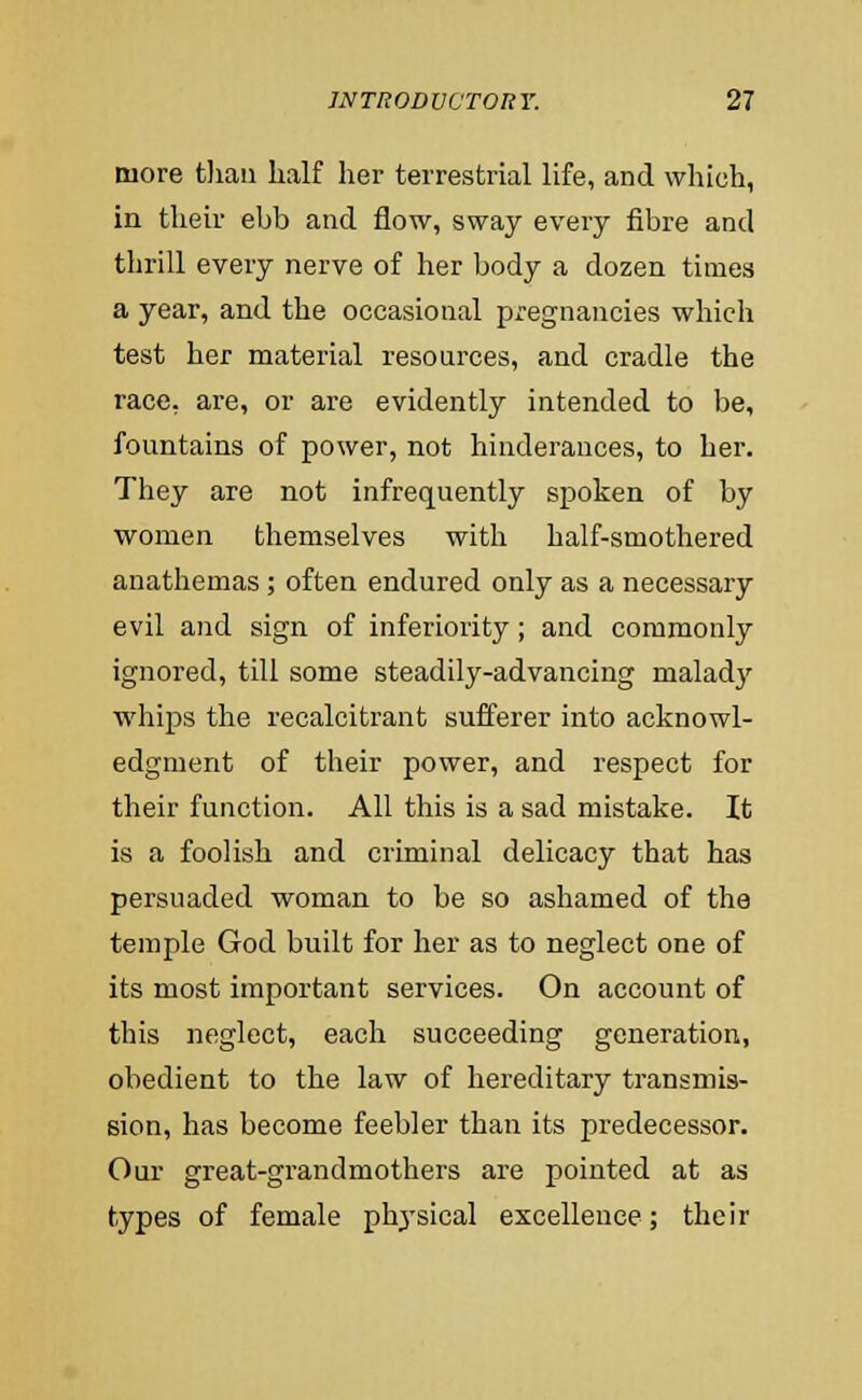 more tliaii half her terrestrial life, and which, in their ebb and flow, sway every fibre and thrill every nerve of her body a dozen times a year, and the occasional pregnancies whicli test her material resources, and cradle the race, are, or are evidently intended to be, fountains of power, not hinderances, to her. They are not infrequently spoken of by women themselves with half-smothered anathemas; often endured only as a necessary evil and sign of inferiority; and commonly ignored, till some steadily-advancing malad}' whips the recalcitrant sufferer into acknowl- edgment of their power, and respect for their function. All this is a sad mistake. It is a foolish and criminal delicacy that has persuaded woman to be so ashamed of the temple God built for her as to neglect one of its most important services. On account of this neglect, each succeeding generation, obedient to the law of hereditary transmis- sion, has become feebler than its predecessor. Our great-grandmothers are pointed at as types of female ph^'sical excellence; their